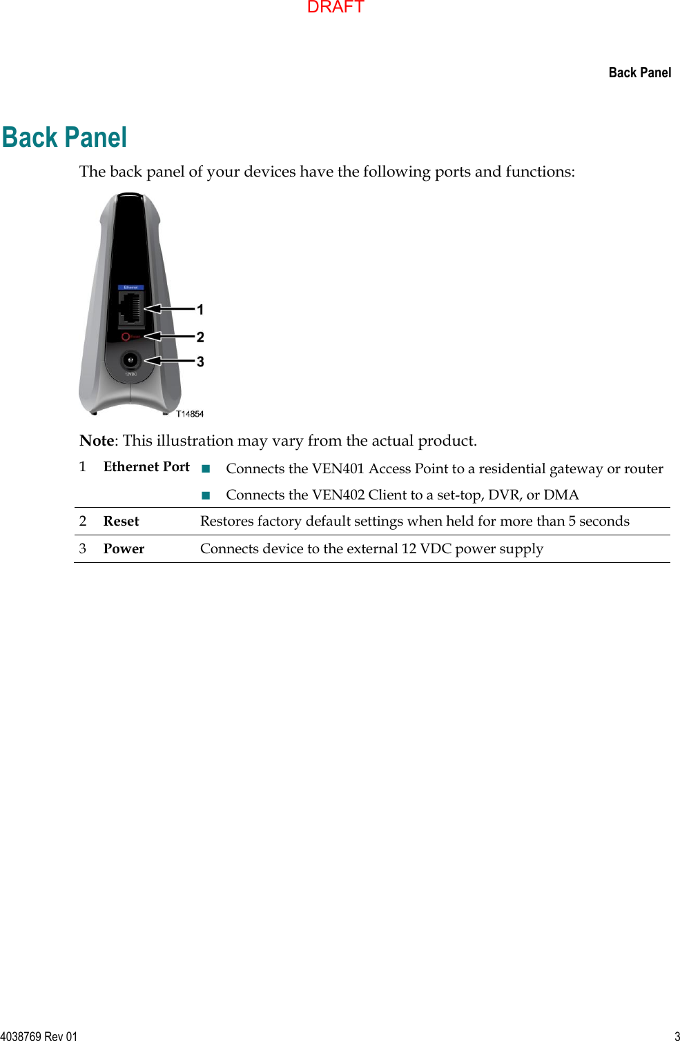     Back Panel  4038769 Rev 01  3  Back Panel The back panel of your devices have the following ports and functions:  Note: This illustration may vary from the actual product. 1 Ethernet Port  Connects the VEN401 Access Point to a residential gateway or router  Connects the VEN402 Client to a set-top, DVR, or DMA 2 Reset Restores factory default settings when held for more than 5 seconds 3 Power Connects device to the external 12 VDC power supply   DRAFT