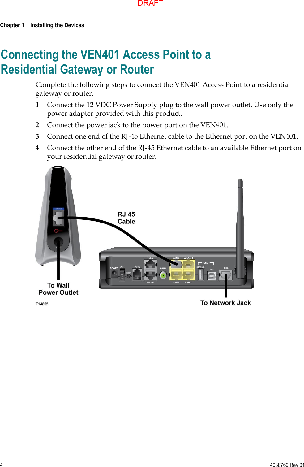  Chapter 1    Installing the Devices     4  4038769 Rev 01 Connecting the VEN401 Access Point to a Residential Gateway or Router Complete the following steps to connect the VEN401 Access Point to a residential gateway or router. 1 Connect the 12 VDC Power Supply plug to the wall power outlet. Use only the power adapter provided with this product. 2 Connect the power jack to the power port on the VEN401. 3 Connect one end of the RJ-45 Ethernet cable to the Ethernet port on the VEN401. 4 Connect the other end of the RJ-45 Ethernet cable to an available Ethernet port on your residential gateway or router.   DRAFT