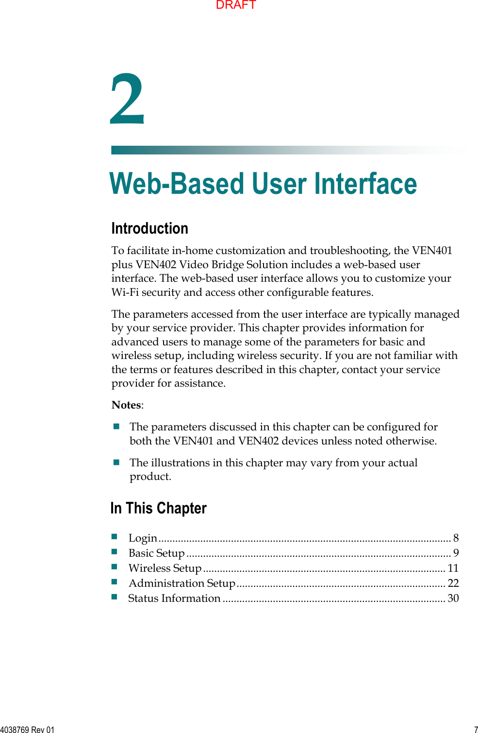   4038769 Rev 01  7  Introduction To facilitate in-home customization and troubleshooting, the VEN401 plus VEN402 Video Bridge Solution includes a web-based user interface. The web-based user interface allows you to customize your Wi-Fi security and access other configurable features. The parameters accessed from the user interface are typically managed by your service provider. This chapter provides information for advanced users to manage some of the parameters for basic and wireless setup, including wireless security. If you are not familiar with the terms or features described in this chapter, contact your service provider for assistance. Notes:   The parameters discussed in this chapter can be configured for both the VEN401 and VEN402 devices unless noted otherwise.  The illustrations in this chapter may vary from your actual product.    2 Chapter 2 Web-Based User Interface In This Chapter  Login ......................................................................................................... 8  Basic Setup ............................................................................................... 9  Wireless Setup ....................................................................................... 11  Administration Setup ........................................................................... 22  Status Information ................................................................................ 30 DRAFT