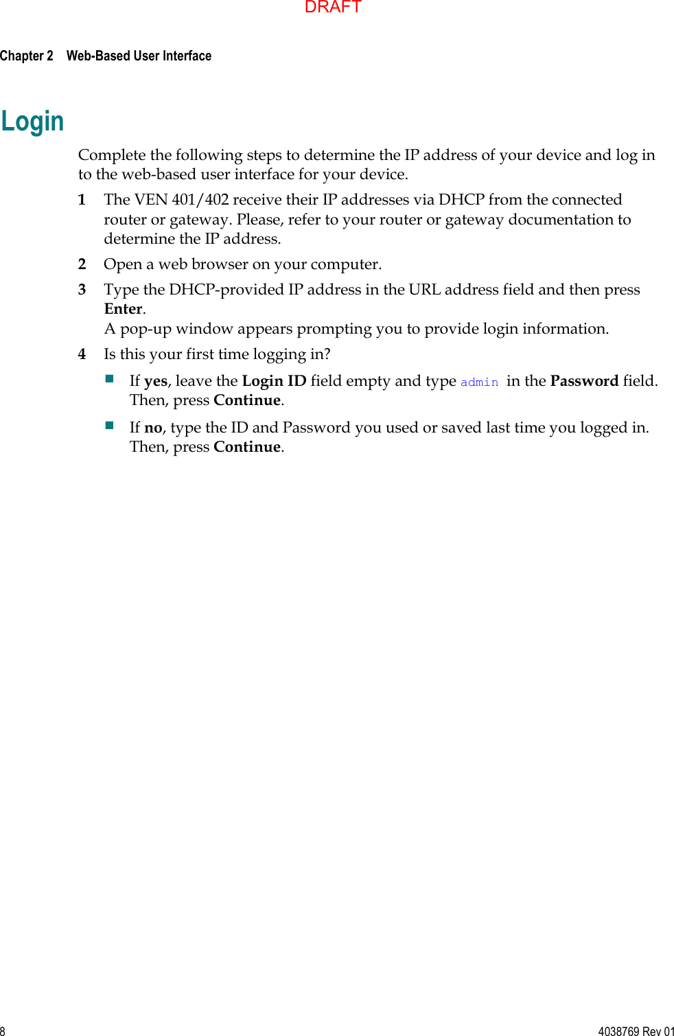  Chapter 2    Web-Based User Interface     8  4038769 Rev 01 Login Complete the following steps to determine the IP address of your device and log in to the web-based user interface for your device. 1 The VEN 401/402 receive their IP addresses via DHCP from the connected router or gateway. Please, refer to your router or gateway documentation to determine the IP address.  2 Open a web browser on your computer. 3 Type the DHCP-provided IP address in the URL address field and then press Enter. A pop-up window appears prompting you to provide login information. 4 Is this your first time logging in?  If yes, leave the Login ID field empty and type admin in the Password field. Then, press Continue.  If no, type the ID and Password you used or saved last time you logged in. Then, press Continue.  DRAFT