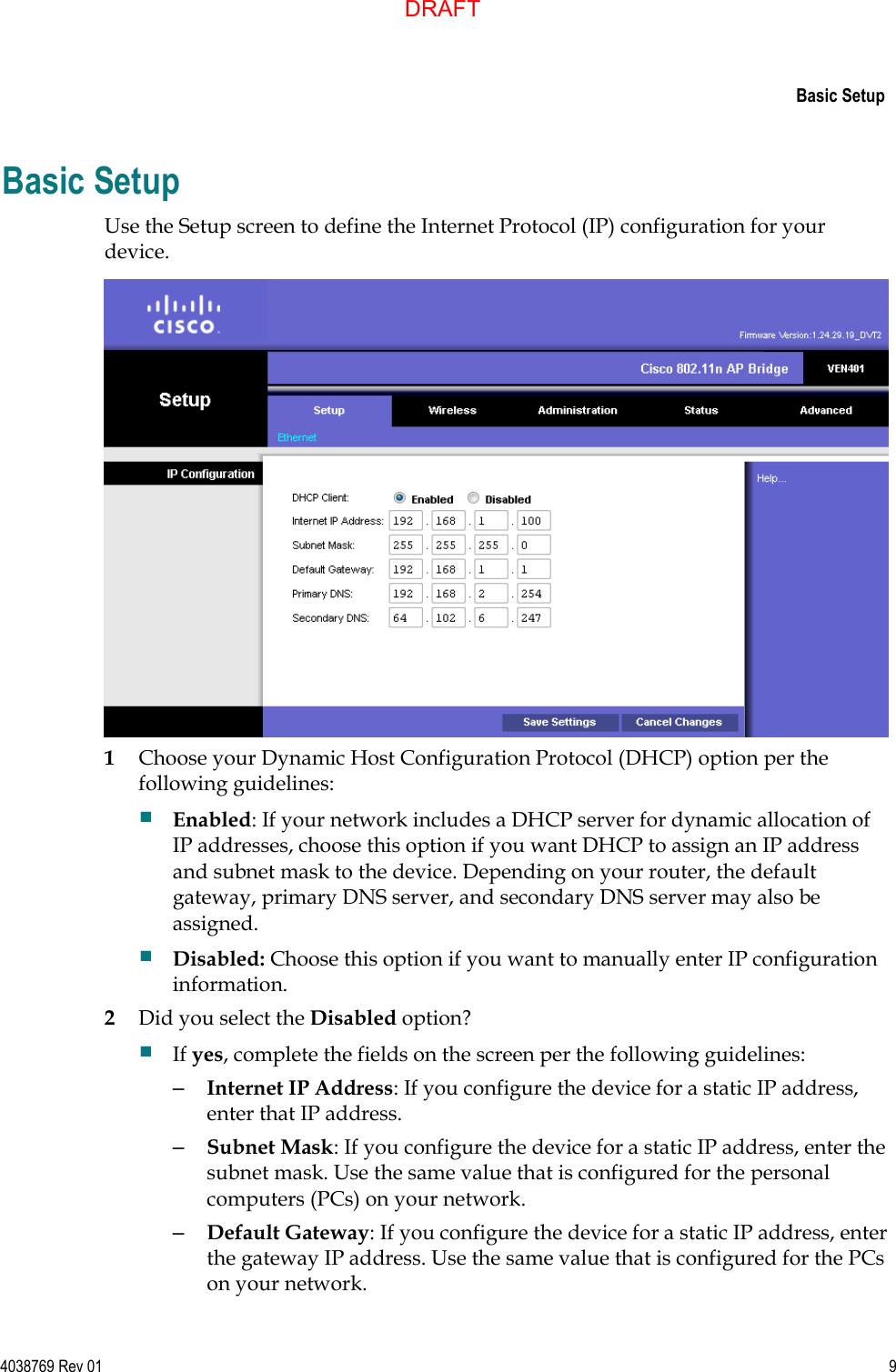     Basic Setup  4038769 Rev 01  9  Basic Setup Use the Setup screen to define the Internet Protocol (IP) configuration for your device.  1 Choose your Dynamic Host Configuration Protocol (DHCP) option per the following guidelines:  Enabled: If your network includes a DHCP server for dynamic allocation of IP addresses, choose this option if you want DHCP to assign an IP address and subnet mask to the device. Depending on your router, the default gateway, primary DNS server, and secondary DNS server may also be assigned.  Disabled: Choose this option if you want to manually enter IP configuration information.  2 Did you select the Disabled option?  If yes, complete the fields on the screen per the following guidelines: – Internet IP Address: If you configure the device for a static IP address, enter that IP address.  – Subnet Mask: If you configure the device for a static IP address, enter the subnet mask. Use the same value that is configured for the personal computers (PCs) on your network.  – Default Gateway: If you configure the device for a static IP address, enter the gateway IP address. Use the same value that is configured for the PCs on your network.  DRAFT