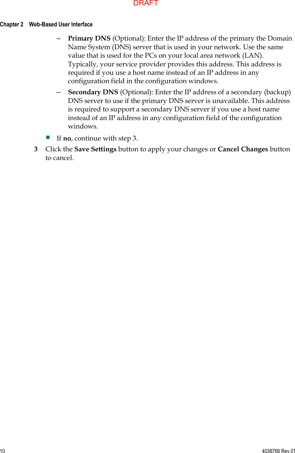  Chapter 2    Web-Based User Interface     10  4038769 Rev 01 – Primary DNS (Optional): Enter the IP address of the primary the Domain Name System (DNS) server that is used in your network. Use the same value that is used for the PCs on your local area network (LAN). Typically, your service provider provides this address. This address is required if you use a host name instead of an IP address in any configuration field in the configuration windows.  – Secondary DNS (Optional): Enter the IP address of a secondary (backup) DNS server to use if the primary DNS server is unavailable. This address is required to support a secondary DNS server if you use a host name instead of an IP address in any configuration field of the configuration windows.  If no, continue with step 3. 3 Click the Save Settings button to apply your changes or Cancel Changes button to cancel.   DRAFT