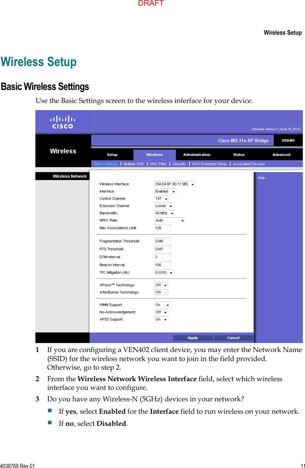     Wireless Setup  4038769 Rev 01  11  Wireless Setup Basic Wireless Settings Use the Basic Settings screen to the wireless interface for your device.  1 If you are configuring a VEN402 client device, you may enter the Network Name (SSID) for the wireless network you want to join in the field provided. Otherwise, go to step 2. 2 From the Wireless Network Wireless Interface field, select which wireless interface you want to configure. 3 Do you have any Wireless-N (5GHz) devices in your network?  If yes, select Enabled for the Interface field to run wireless on your network.  If no, select Disabled.  DRAFT