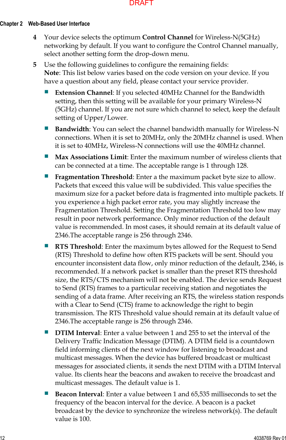  Chapter 2    Web-Based User Interface     12  4038769 Rev 01 4 Your device selects the optimum Control Channel for Wireless-N(5GHz) networking by default. If you want to configure the Control Channel manually, select another setting form the drop-down menu. 5 Use the following guidelines to configure the remaining fields: Note: This list below varies based on the code version on your device. If you have a question about any field, please contact your service provider.  Extension Channel: If you selected 40MHz Channel for the Bandwidth setting, then this setting will be available for your primary Wireless-N (5GHz) channel. If you are not sure which channel to select, keep the default setting of Upper/Lower.  Bandwidth: You can select the channel bandwidth manually for Wireless-N connections. When it is set to 20MHz, only the 20MHz channel is used. When it is set to 40MHz, Wireless-N connections will use the 40MHz channel.  Max Associations Limit: Enter the maximum number of wireless clients that can be connected at a time. The acceptable range is 1 through 128.  Fragmentation Threshold: Enter a the maximum packet byte size to allow. Packets that exceed this value will be subdivided. This value specifies the maximum size for a packet before data is fragmented into multiple packets. If you experience a high packet error rate, you may slightly increase the Fragmentation Threshold. Setting the Fragmentation Threshold too low may result in poor network performance. Only minor reduction of the default value is recommended. In most cases, it should remain at its default value of 2346.The acceptable range is 256 through 2346.  RTS Threshold: Enter the maximum bytes allowed for the Request to Send (RTS) Threshold to define how often RTS packets will be sent. Should you encounter inconsistent data flow, only minor reduction of the default, 2346, is recommended. If a network packet is smaller than the preset RTS threshold size, the RTS/CTS mechanism will not be enabled. The device sends Request to Send (RTS) frames to a particular receiving station and negotiates the sending of a data frame. After receiving an RTS, the wireless station responds with a Clear to Send (CTS) frame to acknowledge the right to begin transmission. The RTS Threshold value should remain at its default value of 2346.The acceptable range is 256 through 2346.  DTIM Interval: Enter a value between 1 and 255 to set the interval of the Delivery Traffic Indication Message (DTIM). A DTIM field is a countdown field informing clients of the next window for listening to broadcast and multicast messages. When the device has buffered broadcast or multicast messages for associated clients, it sends the next DTIM with a DTIM Interval value. Its clients hear the beacons and awaken to receive the broadcast and multicast messages. The default value is 1.  Beacon Interval: Enter a value between 1 and 65,535 milliseconds to set the frequency of the beacon interval for the device. A beacon is a packet broadcast by the device to synchronize the wireless network(s). The default value is 100. DRAFT