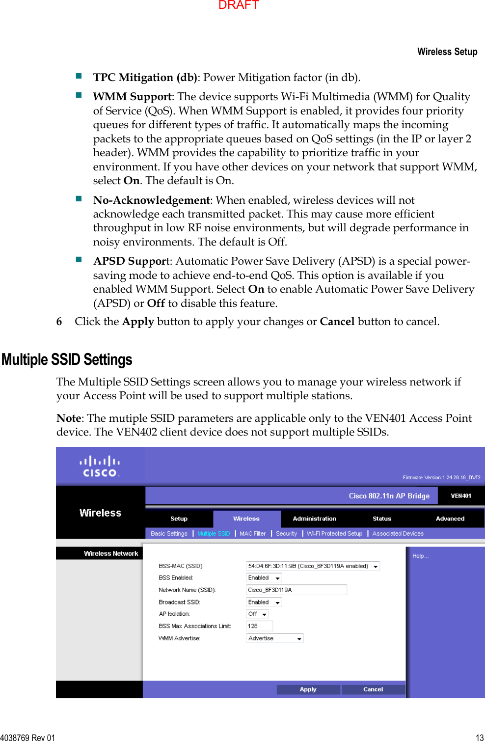     Wireless Setup  4038769 Rev 01  13   TPC Mitigation (db): Power Mitigation factor (in db).  WMM Support: The device supports Wi-Fi Multimedia (WMM) for Quality of Service (QoS). When WMM Support is enabled, it provides four priority queues for different types of traffic. It automatically maps the incoming packets to the appropriate queues based on QoS settings (in the IP or layer 2 header). WMM provides the capability to prioritize traffic in your environment. If you have other devices on your network that support WMM, select On. The default is On.  No-Acknowledgement: When enabled, wireless devices will not acknowledge each transmitted packet. This may cause more efficient throughput in low RF noise environments, but will degrade performance in noisy environments. The default is Off.  APSD Support: Automatic Power Save Delivery (APSD) is a special power-saving mode to achieve end-to-end QoS. This option is available if you enabled WMM Support. Select On to enable Automatic Power Save Delivery (APSD) or Off to disable this feature. 6 Click the Apply button to apply your changes or Cancel button to cancel.   Multiple SSID Settings The Multiple SSID Settings screen allows you to manage your wireless network if your Access Point will be used to support multiple stations. Note: The mutiple SSID parameters are applicable only to the VEN401 Access Point device. The VEN402 client device does not support multiple SSIDs.  DRAFT