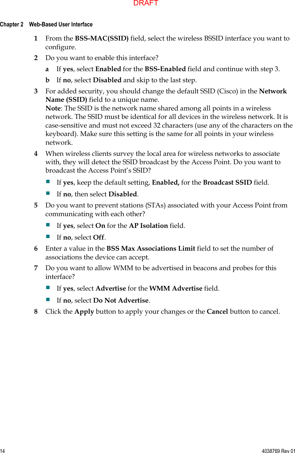  Chapter 2    Web-Based User Interface     14  4038769 Rev 01 1 From the BSS-MAC(SSID) field, select the wireless BSSID interface you want to configure. 2 Do you want to enable this interface? a If yes, select Enabled for the BSS-Enabled field and continue with step 3. b If no, select Disabled and skip to the last step. 3 For added security, you should change the default SSID (Cisco) in the Network Name (SSID) field to a unique name. Note: The SSID is the network name shared among all points in a wireless network. The SSID must be identical for all devices in the wireless network. It is case-sensitive and must not exceed 32 characters (use any of the characters on the keyboard). Make sure this setting is the same for all points in your wireless network. 4 When wireless clients survey the local area for wireless networks to associate with, they will detect the SSID broadcast by the Access Point. Do you want to broadcast the Access Point’s SSID?  If yes, keep the default setting, Enabled, for the Broadcast SSID field.  If no, then select Disabled. 5 Do you want to prevent stations (STAs) associated with your Access Point from communicating with each other?  If yes, select On for the AP Isolation field.  If no, select Off. 6 Enter a value in the BSS Max Associations Limit field to set the number of associations the device can accept. 7 Do you want to allow WMM to be advertised in beacons and probes for this interface?  If yes, select Advertise for the WMM Advertise field.  If no, select Do Not Advertise. 8 Click the Apply button to apply your changes or the Cancel button to cancel.  DRAFT