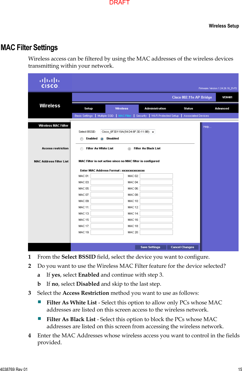     Wireless Setup  4038769 Rev 01  15  MAC Filter Settings Wireless access can be filtered by using the MAC addresses of the wireless devices transmitting within your network.  1 From the Select BSSID field, select the device you want to configure. 2 Do you want to use the Wireless MAC Filter feature for the device selected? a If yes, select Enabled and continue with step 3. b If no, select Disabled and skip to the last step. 3 Select the Access Restriction method you want to use as follows:  Filter As White List - Select this option to allow only PCs whose MAC addresses are listed on this screen access to the wireless network.  Filter As Black List - Select this option to block the PCs whose MAC addresses are listed on this screen from accessing the wireless network. 4 Enter the MAC Addresses whose wireless access you want to control in the fields provided. DRAFT