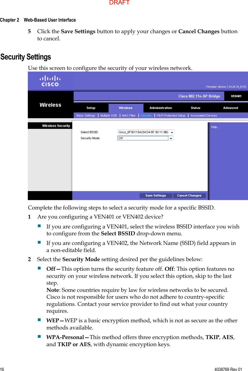  Chapter 2    Web-Based User Interface     16  4038769 Rev 01 5 Click the Save Settings button to apply your changes or Cancel Changes button to cancel.Security Settings Use this screen to configure the security of your wireless network.  Complete the following steps to select a security mode for a specific BSSID. 1 Are you configuring a VEN401 or VEN402 device?  If you are configuring a VEN401, select the wireless BSSID interface you wish to configure from the Select BSSID drop-down menu.  If you are configuring a VEN402, the Network Name (SSID) field appears in a non-editable field. 2 Select the Security Mode setting desired per the guidelines below:  Off—This option turns the security feature off. Off: This option features no security on your wireless network. If you select this option, skip to the last step. Note: Some countries require by law for wireless networks to be secured. Cisco is not responsible for users who do not adhere to country-specific regulations. Contact your service provider to find out what your country requires.    WEP—WEP is a basic encryption method, which is not as secure as the other methods available.   WPA-Personal—This method offers three encryption methods, TKIP, AES, and TKIP or AES, with dynamic encryption keys. DRAFT