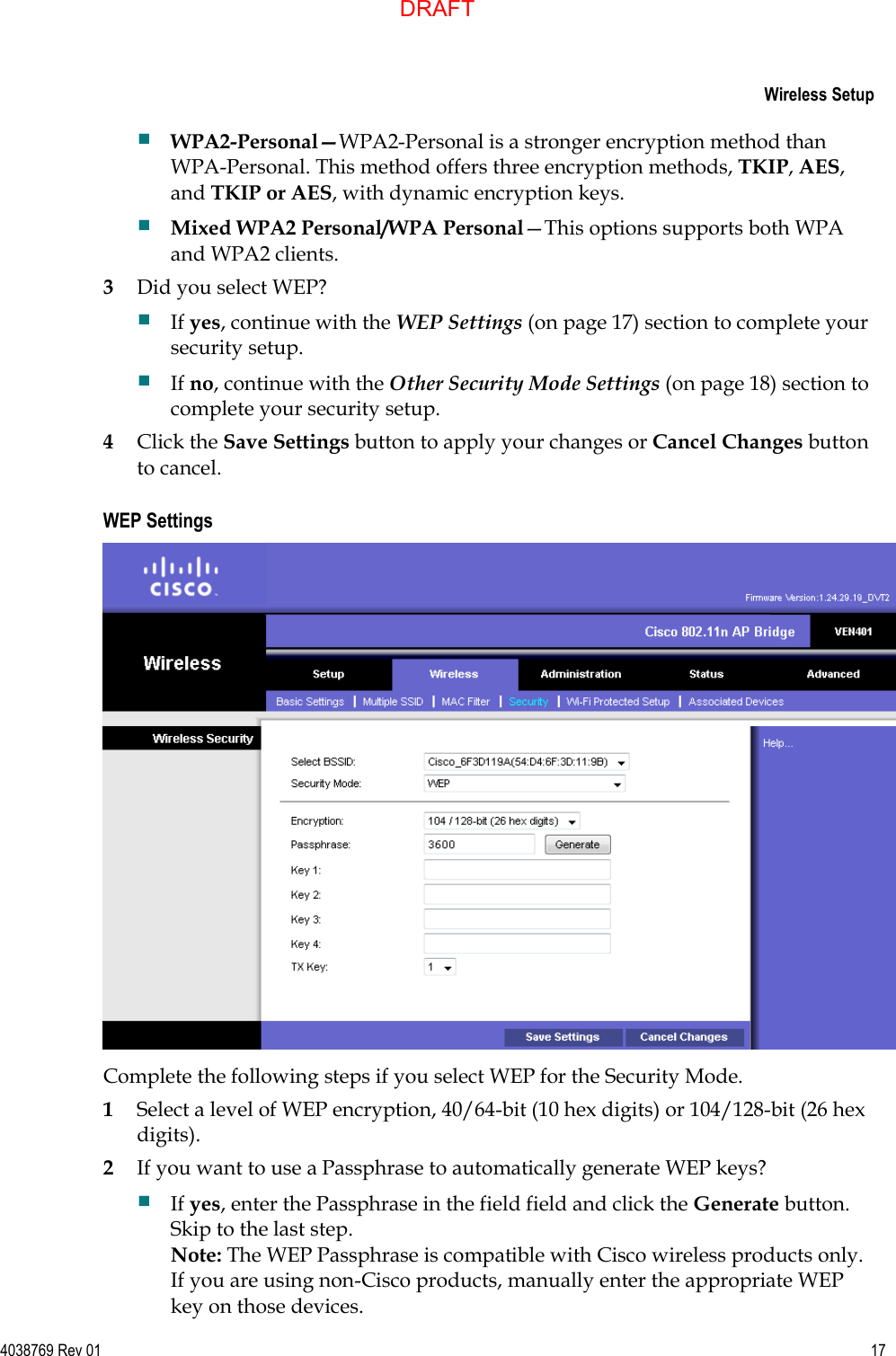     Wireless Setup  4038769 Rev 01  17   WPA2-Personal—WPA2-Personal is a stronger encryption method than WPA-Personal. This method offers three encryption methods, TKIP, AES, and TKIP or AES, with dynamic encryption keys.  Mixed WPA2 Personal/WPA Personal—This options supports both WPA and WPA2 clients. 3 Did you select WEP?  If yes, continue with the WEP Settings (on page 17) section to complete your security setup.  If no, continue with the Other Security Mode Settings (on page 18) section to complete your security setup. 4 Click the Save Settings button to apply your changes or Cancel Changes button to cancel.  WEP Settings  Complete the following steps if you select WEP for the Security Mode. 1 Select a level of WEP encryption, 40/64-bit (10 hex digits) or 104/128-bit (26 hex digits). 2 If you want to use a Passphrase to automatically generate WEP keys?  If yes, enter the Passphrase in the field field and click the Generate button. Skip to the last step. Note: The WEP Passphrase is compatible with Cisco wireless products only. If you are using non-Cisco products, manually enter the appropriate WEP key on those devices. DRAFT