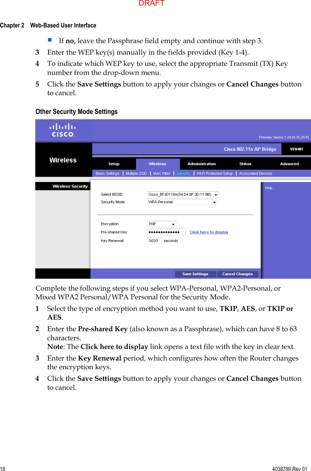  Chapter 2    Web-Based User Interface     18  4038769 Rev 01  If no, leave the Passphrase field empty and continue with step 3. 3 Enter the WEP key(s) manually in the fields provided (Key 1-4).  4 To indicate which WEP key to use, select the appropriate Transmit (TX) Key number from the drop-down menu. 5 Click the Save Settings button to apply your changes or Cancel Changes button to cancel.  Other Security Mode Settings  Complete the following steps if you select WPA-Personal, WPA2-Personal, or Mixed WPA2 Personal/WPA Personal for the Security Mode. 1 Select the type of encryption method you want to use, TKIP, AES, or TKIP or AES.  2 Enter the Pre-shared Key (also known as a Passphrase), which can have 8 to 63 characters. Note: The Click here to display link opens a text file with the key in clear text. 3 Enter the Key Renewal period, which configures how often the Router changes the encryption keys. 4 Click the Save Settings button to apply your changes or Cancel Changes button to cancel.  DRAFT