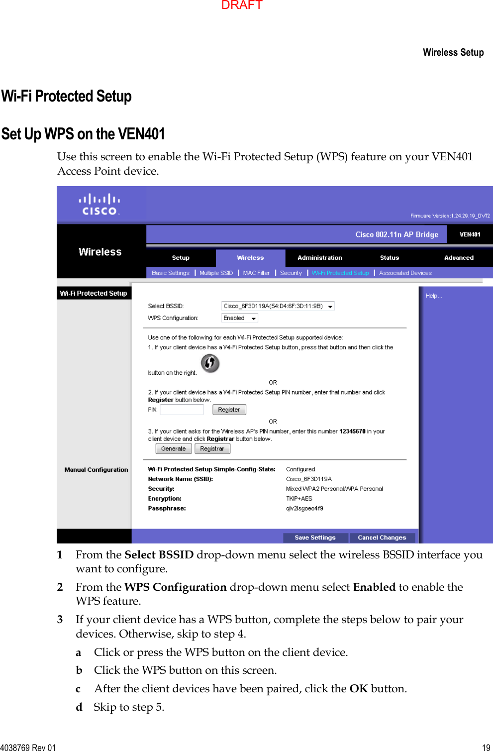     Wireless Setup  4038769 Rev 01  19  Wi-Fi Protected Setup Set Up WPS on the VEN401 Use this screen to enable the Wi-Fi Protected Setup (WPS) feature on your VEN401 Access Point device.  1 From the Select BSSID drop-down menu select the wireless BSSID interface you want to configure. 2 From the WPS Configuration drop-down menu select Enabled to enable the WPS feature.  3 If your client device has a WPS button, complete the steps below to pair your devices. Otherwise, skip to step 4. a Click or press the WPS button on the client device. b Click the WPS button on this screen. c After the client devices have been paired, click the OK button.  d Skip to step 5. DRAFT