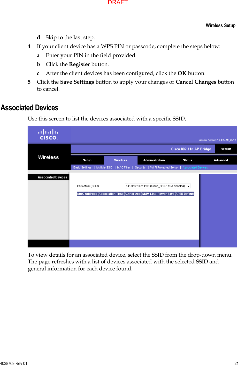     Wireless Setup  4038769 Rev 01  21  d Skip to the last step. 4 If your client device has a WPS PIN or passcode, complete the steps below: a Enter your PIN in the field provided. b Click the Register button. c After the client devices has been configured, click the OK button.  5 Click the Save Settings button to apply your changes or Cancel Changes button to cancel.  Associated Devices Use this screen to list the devices associated with a specific SSID.  To view details for an associated device, select the SSID from the drop-down menu. The page refreshes with a list of devices associated with the selected SSID and general information for each device found.  DRAFT