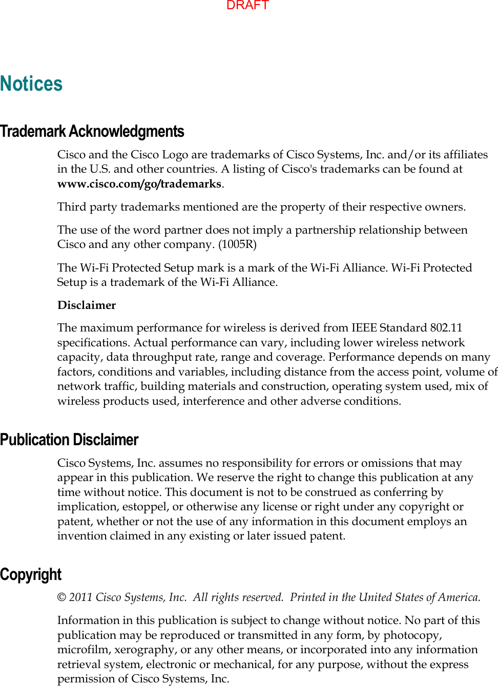   Notices Trademark Acknowledgments Cisco and the Cisco Logo are trademarks of Cisco Systems, Inc. and/or its affiliates in the U.S. and other countries. A listing of Cisco&apos;s trademarks can be found at www.cisco.com/go/trademarks. Third party trademarks mentioned are the property of their respective owners. The use of the word partner does not imply a partnership relationship between Cisco and any other company. (1005R) The Wi-Fi Protected Setup mark is a mark of the Wi-Fi Alliance. Wi-Fi Protected Setup is a trademark of the Wi-Fi Alliance.  Disclaimer The maximum performance for wireless is derived from IEEE Standard 802.11 specifications. Actual performance can vary, including lower wireless network capacity, data throughput rate, range and coverage. Performance depends on many factors, conditions and variables, including distance from the access point, volume of network traffic, building materials and construction, operating system used, mix of wireless products used, interference and other adverse conditions. Publication Disclaimer Cisco Systems, Inc. assumes no responsibility for errors or omissions that may appear in this publication. We reserve the right to change this publication at any time without notice. This document is not to be construed as conferring by implication, estoppel, or otherwise any license or right under any copyright or patent, whether or not the use of any information in this document employs an invention claimed in any existing or later issued patent. Copyright © 2011 Cisco Systems, Inc.  All rights reserved.  Printed in the United States of America. Information in this publication is subject to change without notice. No part of this publication may be reproduced or transmitted in any form, by photocopy, microfilm, xerography, or any other means, or incorporated into any information retrieval system, electronic or mechanical, for any purpose, without the express permission of Cisco Systems, Inc.  DRAFT