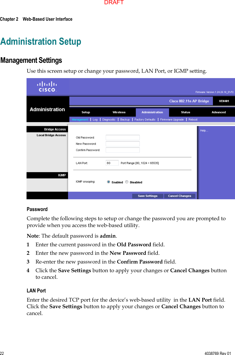  Chapter 2    Web-Based User Interface     22  4038769 Rev 01 Administration Setup Management Settings Use this screen setup or change your password, LAN Port, or IGMP setting.  Password  Complete the following steps to setup or change the password you are prompted to provide when you access the web-based utility. Note: The default password is admin. 1 Enter the current password in the Old Password field. 2 Enter the new password in the New Password field. 3 Re-enter the new password in the Confirm Password field. 4 Click the Save Settings button to apply your changes or Cancel Changes button to cancel. LAN Port Enter the desired TCP port for the device’s web-based utility  in the LAN Port field. Click the Save Settings button to apply your changes or Cancel Changes button to cancel. DRAFT