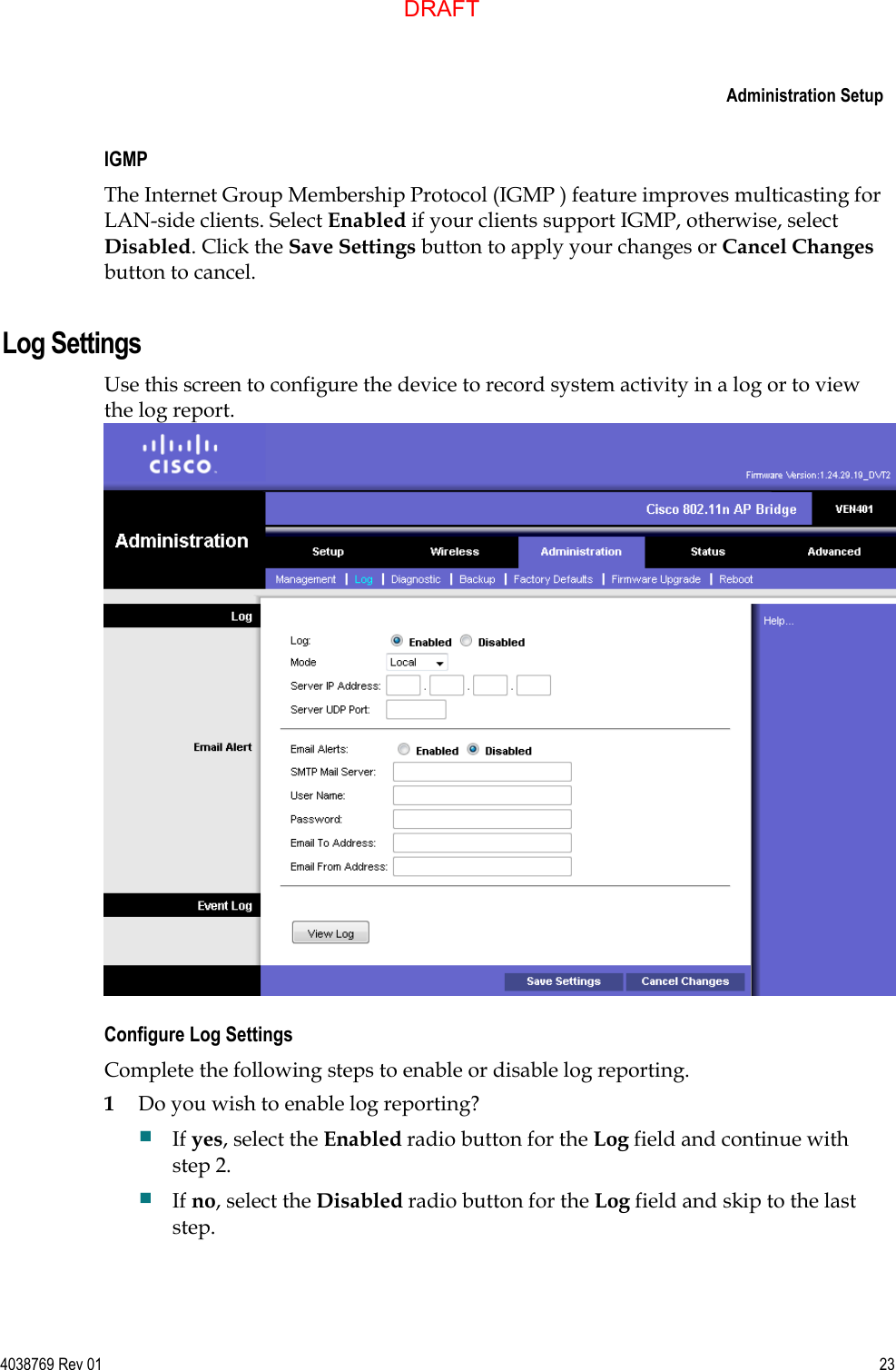     Administration Setup  4038769 Rev 01  23  IGMP  The Internet Group Membership Protocol (IGMP ) feature improves multicasting for LAN-side clients. Select Enabled if your clients support IGMP, otherwise, select Disabled. Click the Save Settings button to apply your changes or Cancel Changes button to cancel.  Log Settings Use this screen to configure the device to record system activity in a log or to view the log report.  Configure Log Settings Complete the following steps to enable or disable log reporting. 1 Do you wish to enable log reporting?  If yes, select the Enabled radio button for the Log field and continue with step 2.  If no, select the Disabled radio button for the Log field and skip to the last step. DRAFT