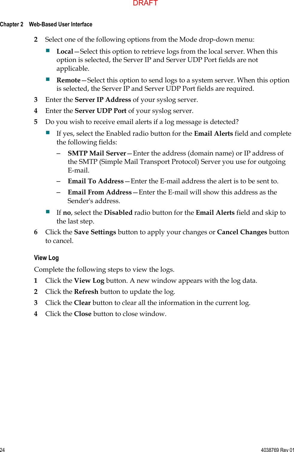  Chapter 2    Web-Based User Interface     24  4038769 Rev 01 2 Select one of the following options from the Mode drop-down menu:  Local—Select this option to retrieve logs from the local server. When this option is selected, the Server IP and Server UDP Port fields are not applicable.  Remote—Select this option to send logs to a system server. When this option is selected, the Server IP and Server UDP Port fields are required. 3 Enter the Server IP Address of your syslog server. 4 Enter the Server UDP Port of your syslog server. 5 Do you wish to receive email alerts if a log message is detected?  If yes, select the Enabled radio button for the Email Alerts field and complete the following fields: – SMTP Mail Server—Enter the address (domain name) or IP address of the SMTP (Simple Mail Transport Protocol) Server you use for outgoing E-mail. – Email To Address—Enter the E-mail address the alert is to be sent to. – Email From Address—Enter the E-mail will show this address as the Sender&apos;s address.  If no, select the Disabled radio button for the Email Alerts field and skip to the last step. 6 Click the Save Settings button to apply your changes or Cancel Changes button to cancel. View Log Complete the following steps to view the logs. 1 Click the View Log button. A new window appears with the log data. 2 Click the Refresh button to update the log. 3 Click the Clear button to clear all the information in the current log. 4 Click the Close button to close window.  DRAFT