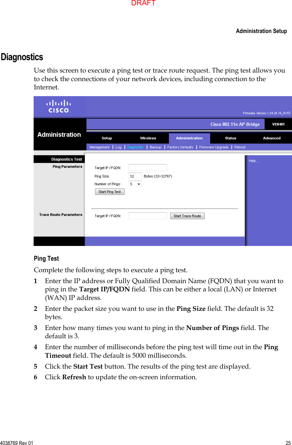     Administration Setup  4038769 Rev 01  25  Diagnostics Use this screen to execute a ping test or trace route request. The ping test allows you to check the connections of your network devices, including connection to the Internet.  Ping Test Complete the following steps to execute a ping test. 1 Enter the IP address or Fully Qualified Domain Name (FQDN) that you want to ping in the Target IP/FQDN field. This can be either a local (LAN) or Internet (WAN) IP address. 2 Enter the packet size you want to use in the Ping Size field. The default is 32 bytes. 3 Enter how many times you want to ping in the Number of Pings field. The default is 3. 4 Enter the number of milliseconds before the ping test will time out in the Ping Timeout field. The default is 5000 milliseconds. 5 Click the Start Test button. The results of the ping test are displayed. 6 Click Refresh to update the on-screen information. DRAFT