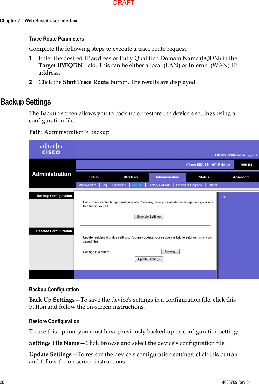  Chapter 2    Web-Based User Interface     26  4038769 Rev 01 Trace Route Parameters Complete the following steps to execute a trace route request. 1 Enter the desired IP address or Fully Qualified Domain Name (FQDN) in the Target IP/FQDN field. This can be either a local (LAN) or Internet (WAN) IP address. 2 Click the Start Trace Route button. The results are displayed.  Backup Settings The Backup screen allows you to back up or restore the device’s settings using a configuration file. Path: Administration &gt; Backup  Backup Configuration Back Up Settings—To save the device&apos;s settings in a configuration file, click this button and follow the on-screen instructions. Restore Configuration To use this option, you must have previously backed up its configuration settings. Settings File Name—Click Browse and select the device’s configuration file. Update Settings—To restore the device’s configuration settings, click this button and follow the on-screen instructions.  DRAFT