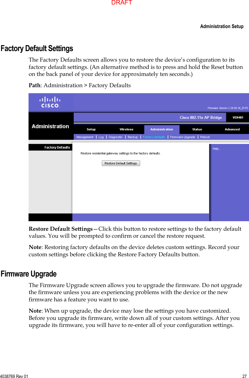     Administration Setup  4038769 Rev 01  27  Factory Default Settings The Factory Defaults screen allows you to restore the device’s configuration to its factory default settings. (An alternative method is to press and hold the Reset button on the back panel of your device for approximately ten seconds.) Path: Administration &gt; Factory Defaults  Restore Default Settings—Click this button to restore settings to the factory default values. You will be prompted to confirm or cancel the restore request.  Note: Restoring factory defaults on the device deletes custom settings. Record your custom settings before clicking the Restore Factory Defaults button.  Firmware Upgrade The Firmware Upgrade screen allows you to upgrade the firmware. Do not upgrade the firmware unless you are experiencing problems with the device or the new firmware has a feature you want to use. Note: When up upgrade, the device may lose the settings you have customized. Before you upgrade its firmware, write down all of your custom settings. After you upgrade its firmware, you will have to re-enter all of your configuration settings. DRAFT