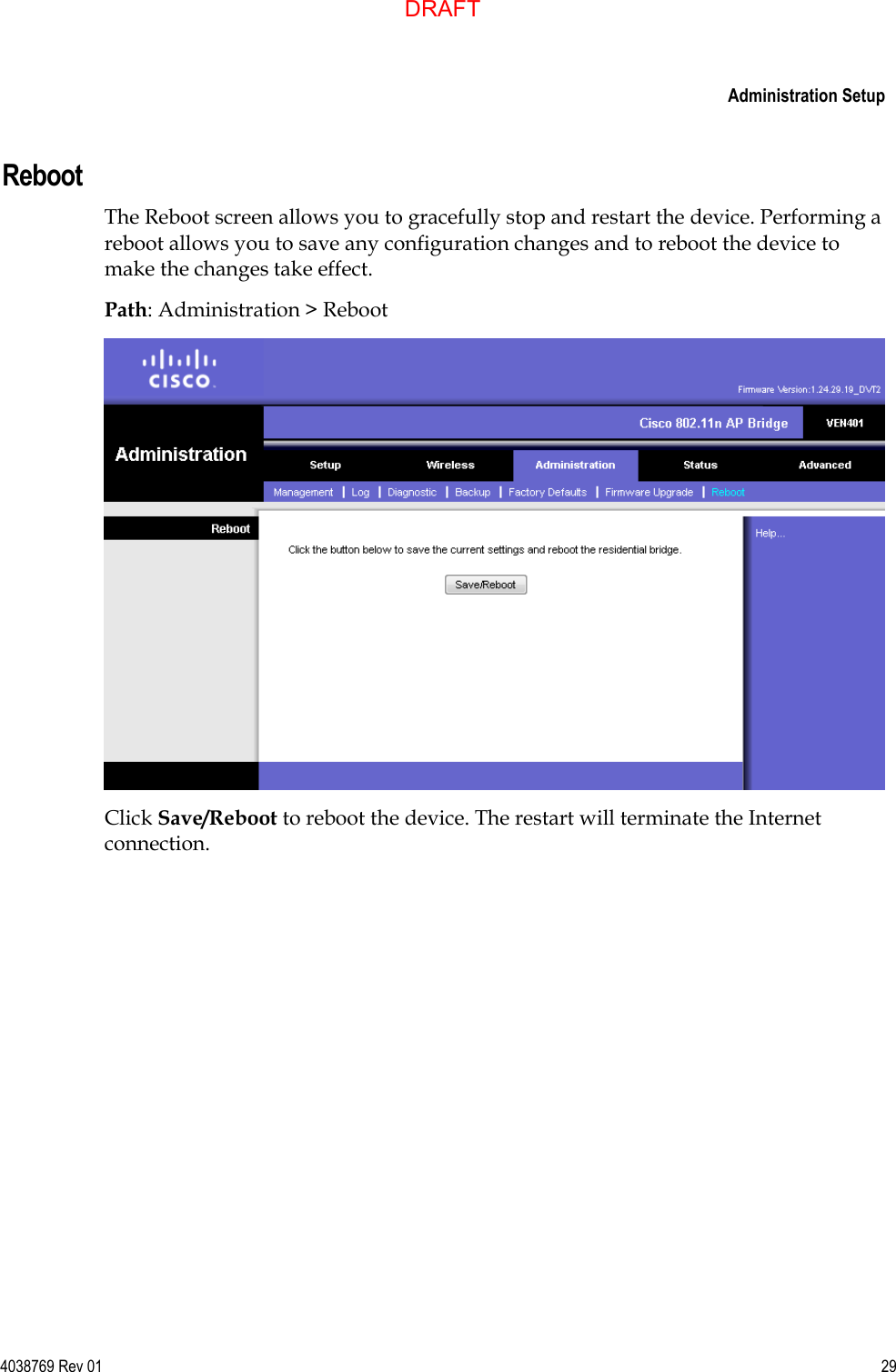     Administration Setup  4038769 Rev 01  29  Reboot The Reboot screen allows you to gracefully stop and restart the device. Performing a reboot allows you to save any configuration changes and to reboot the device to make the changes take effect. Path: Administration &gt; Reboot  Click Save/Reboot to reboot the device. The restart will terminate the Internet connection.  DRAFT