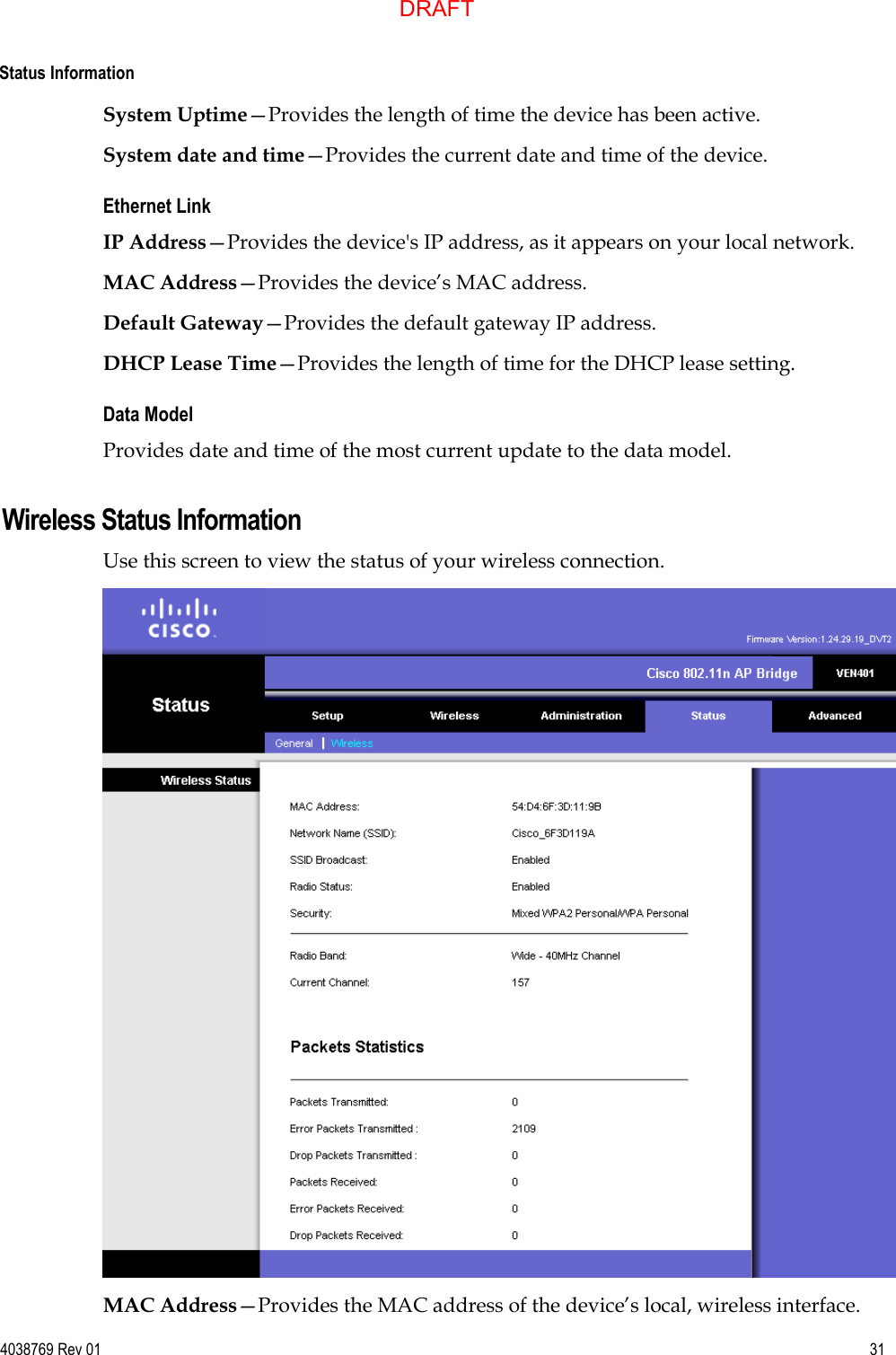  Status Information  4038769 Rev 01  31  System Uptime—Provides the length of time the device has been active. System date and time—Provides the current date and time of the device. Ethernet Link IP Address—Provides the device&apos;s IP address, as it appears on your local network. MAC Address—Provides the device’s MAC address. Default Gateway—Provides the default gateway IP address. DHCP Lease Time—Provides the length of time for the DHCP lease setting. Data Model Provides date and time of the most current update to the data model.  Wireless Status Information Use this screen to view the status of your wireless connection.  MAC Address—Provides the MAC address of the device’s local, wireless interface. DRAFT