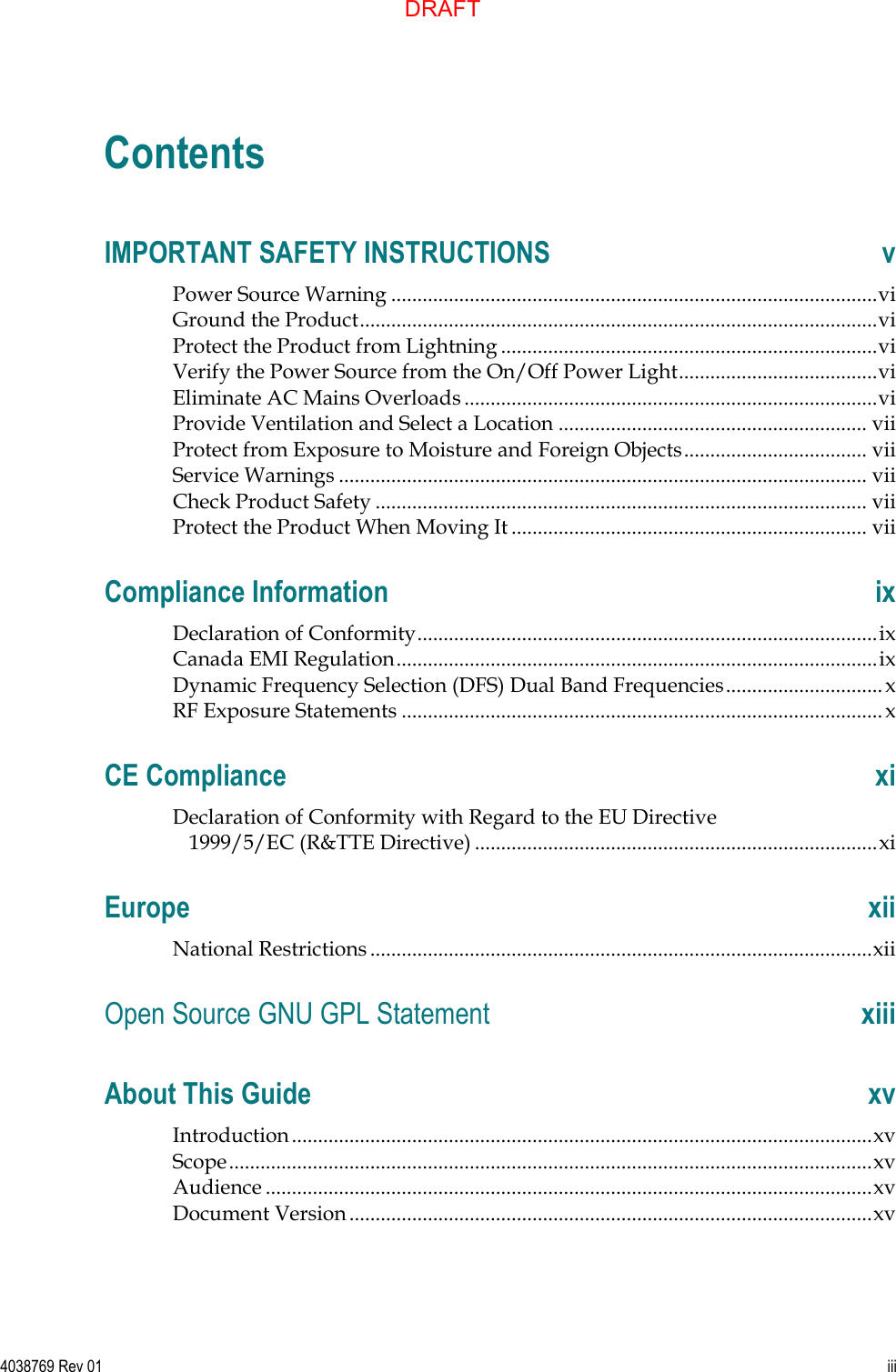   4038769 Rev 01  iii  Contents IMPORTANT SAFETY INSTRUCTIONS  v Power Source Warning ............................................................................................. vi Ground the Product ................................................................................................... vi Protect the Product from Lightning ........................................................................ vi Verify the Power Source from the On/Off Power Light ...................................... vi Eliminate AC Mains Overloads ............................................................................... vi Provide Ventilation and Select a Location ........................................................... vii Protect from Exposure to Moisture and Foreign Objects ................................... vii Service Warnings ..................................................................................................... vii Check Product Safety .............................................................................................. vii Protect the Product When Moving It .................................................................... vii Compliance Information  ix Declaration of Conformity ........................................................................................ ix Canada EMI Regulation ............................................................................................ ix Dynamic Frequency Selection (DFS) Dual Band Frequencies .............................. x RF Exposure Statements ............................................................................................ x CE Compliance  xi Declaration of Conformity with Regard to the EU Directive 1999/5/EC (R&amp;TTE Directive) ............................................................................. xi Europe  xii National Restrictions ................................................................................................ xii Open Source GNU GPL Statement  xiii About This Guide  xv Introduction ............................................................................................................... xv Scope ........................................................................................................................... xv Audience .................................................................................................................... xv Document Version .................................................................................................... xv DRAFT