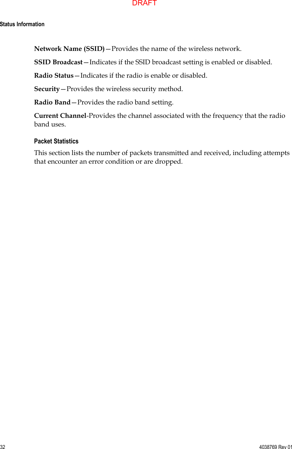  Status Information  32  4038769 Rev 01 Network Name (SSID)—Provides the name of the wireless network. SSID Broadcast—Indicates if the SSID broadcast setting is enabled or disabled. Radio Status—Indicates if the radio is enable or disabled. Security—Provides the wireless security method. Radio Band—Provides the radio band setting. Current Channel-Provides the channel associated with the frequency that the radio band uses. Packet Statistics This section lists the number of packets transmitted and received, including attempts that encounter an error condition or are dropped.DRAFT