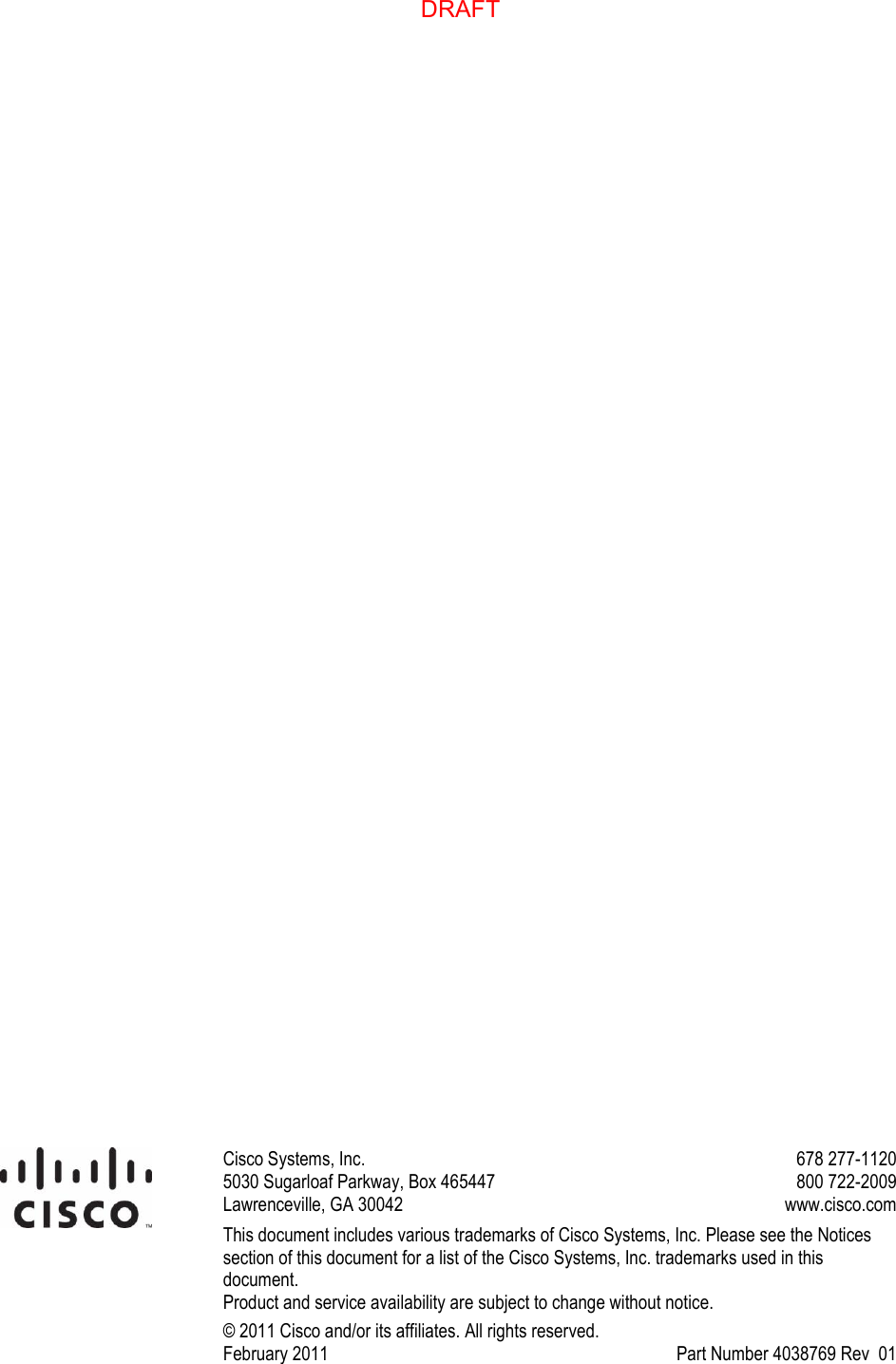                             Cisco Systems, Inc.  5030 Sugarloaf Parkway, Box 465447 Lawrenceville, GA 30042   678 277-1120 800 722-2009  www.cisco.com This document includes various trademarks of Cisco Systems, Inc. Please see the Notices section of this document for a list of the Cisco Systems, Inc. trademarks used in this document. Product and service availability are subject to change without notice. © 2011 Cisco and/or its affiliates. All rights reserved. February 2011     Part Number 4038769 Rev  01   DRAFT