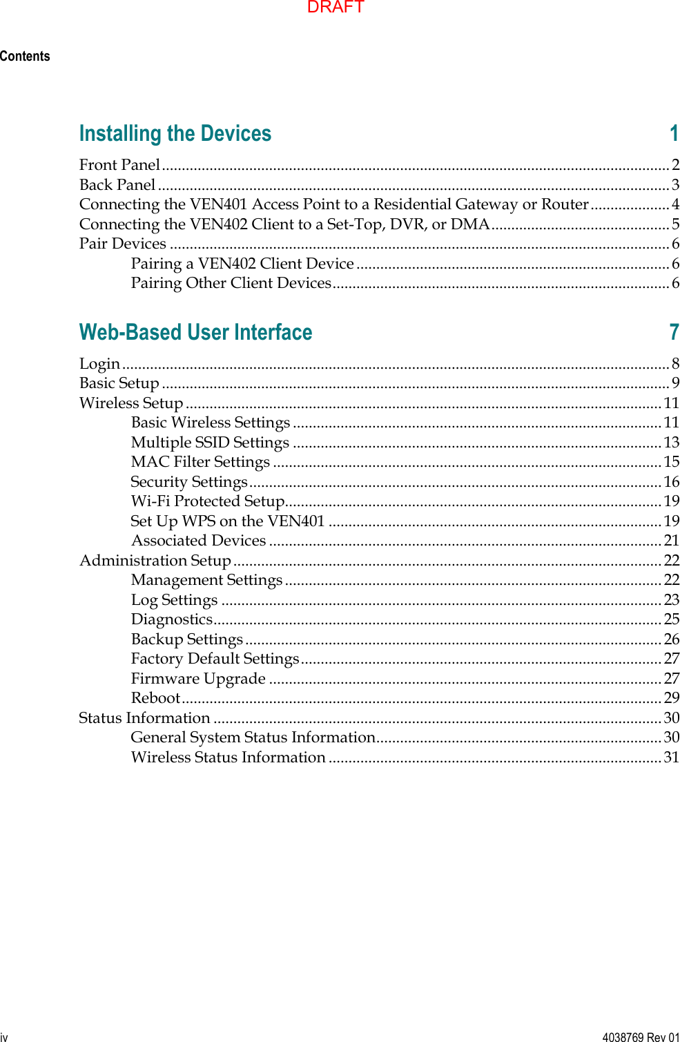  Contents   iv  4038769 Rev 01 Installing the Devices  1 Front Panel ................................................................................................................................ 2 Back Panel ................................................................................................................................. 3 Connecting the VEN401 Access Point to a Residential Gateway or Router .................... 4 Connecting the VEN402 Client to a Set-Top, DVR, or DMA ............................................. 5 Pair Devices .............................................................................................................................. 6 Pairing a VEN402 Client Device ............................................................................... 6 Pairing Other Client Devices ..................................................................................... 6 Web-Based User Interface  7 Login .......................................................................................................................................... 8 Basic Setup ................................................................................................................................ 9 Wireless Setup ........................................................................................................................ 11 Basic Wireless Settings ............................................................................................. 11 Multiple SSID Settings ............................................................................................. 13 MAC Filter Settings .................................................................................................. 15 Security Settings ........................................................................................................ 16 Wi-Fi Protected Setup............................................................................................... 19 Set Up WPS on the VEN401 .................................................................................... 19 Associated Devices ................................................................................................... 21 Administration Setup ............................................................................................................ 22 Management Settings ............................................................................................... 22 Log Settings ............................................................................................................... 23 Diagnostics ................................................................................................................. 25 Backup Settings ......................................................................................................... 26 Factory Default Settings ........................................................................................... 27 Firmware Upgrade ................................................................................................... 27 Reboot ......................................................................................................................... 29 Status Information ................................................................................................................. 30 General System Status Information ........................................................................ 30 Wireless Status Information .................................................................................... 31   DRAFT