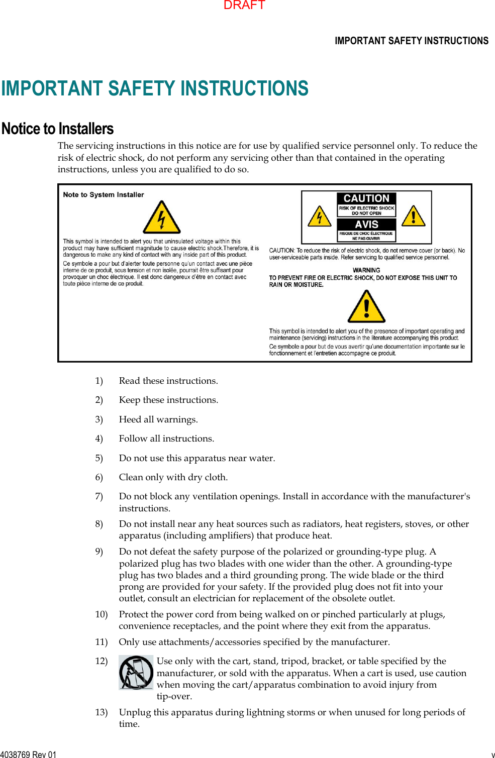      IMPORTANT SAFETY INSTRUCTIONS  4038769 Rev 01  v  IMPORTANT SAFETY INSTRUCTIONS Notice to Installers The servicing instructions in this notice are for use by qualified service personnel only. To reduce the risk of electric shock, do not perform any servicing other than that contained in the operating instructions, unless you are qualified to do so.    1) Read these instructions.  2) Keep these instructions.  3) Heed all warnings.  4) Follow all instructions.  5) Do not use this apparatus near water.  6) Clean only with dry cloth.  7) Do not block any ventilation openings. Install in accordance with the manufacturer&apos;s instructions.  8) Do not install near any heat sources such as radiators, heat registers, stoves, or other apparatus (including amplifiers) that produce heat.  9) Do not defeat the safety purpose of the polarized or grounding-type plug. A polarized plug has two blades with one wider than the other. A grounding-type plug has two blades and a third grounding prong. The wide blade or the third prong are provided for your safety. If the provided plug does not fit into your outlet, consult an electrician for replacement of the obsolete outlet.  10) Protect the power cord from being walked on or pinched particularly at plugs, convenience receptacles, and the point where they exit from the apparatus.  11) Only use attachments/accessories specified by the manufacturer.  12)  Use only with the cart, stand, tripod, bracket, or table specified by the manufacturer, or sold with the apparatus. When a cart is used, use caution when moving the cart/apparatus combination to avoid injury from tip-over.  13) Unplug this apparatus during lightning storms or when unused for long periods of time. DRAFT