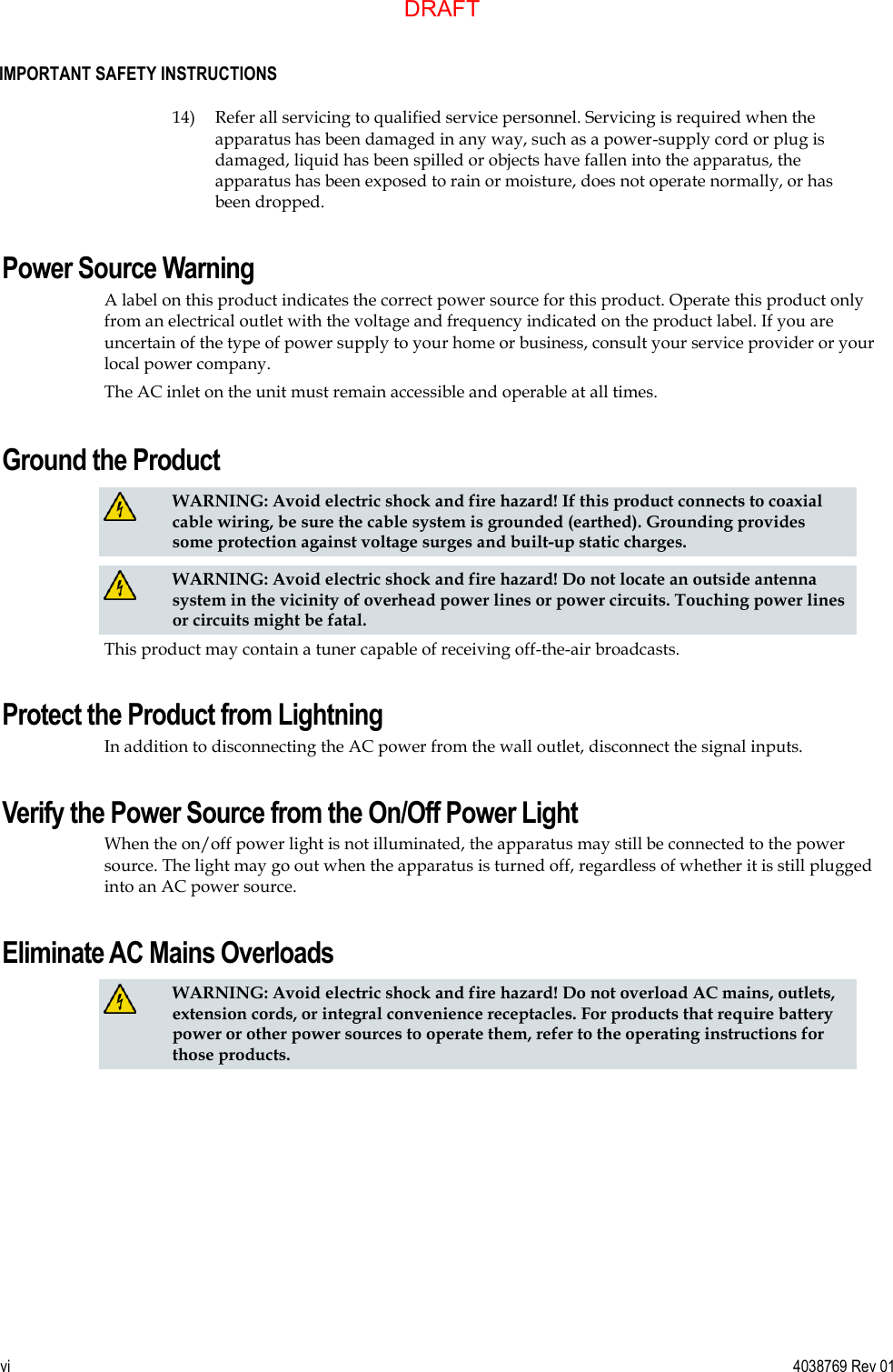  IMPORTANT SAFETY INSTRUCTIONS vi  4038769 Rev 01  14) Refer all servicing to qualified service personnel. Servicing is required when the apparatus has been damaged in any way, such as a power-supply cord or plug is damaged, liquid has been spilled or objects have fallen into the apparatus, the apparatus has been exposed to rain or moisture, does not operate normally, or has been dropped. Power Source Warning A label on this product indicates the correct power source for this product. Operate this product only from an electrical outlet with the voltage and frequency indicated on the product label. If you are uncertain of the type of power supply to your home or business, consult your service provider or your local power company. The AC inlet on the unit must remain accessible and operable at all times.  Ground the Product   WARNING: Avoid electric shock and fire hazard! If this product connects to coaxial cable wiring, be sure the cable system is grounded (earthed). Grounding provides some protection against voltage surges and built-up static charges.   WARNING: Avoid electric shock and fire hazard! Do not locate an outside antenna system in the vicinity of overhead power lines or power circuits. Touching power lines or circuits might be fatal.  This product may contain a tuner capable of receiving off-the-air broadcasts. Protect the Product from Lightning In addition to disconnecting the AC power from the wall outlet, disconnect the signal inputs. Verify the Power Source from the On/Off Power Light When the on/off power light is not illuminated, the apparatus may still be connected to the power source. The light may go out when the apparatus is turned off, regardless of whether it is still plugged into an AC power source. Eliminate AC Mains Overloads   WARNING: Avoid electric shock and fire hazard! Do not overload AC mains, outlets, extension cords, or integral convenience receptacles. For products that require battery power or other power sources to operate them, refer to the operating instructions for those products.  DRAFT