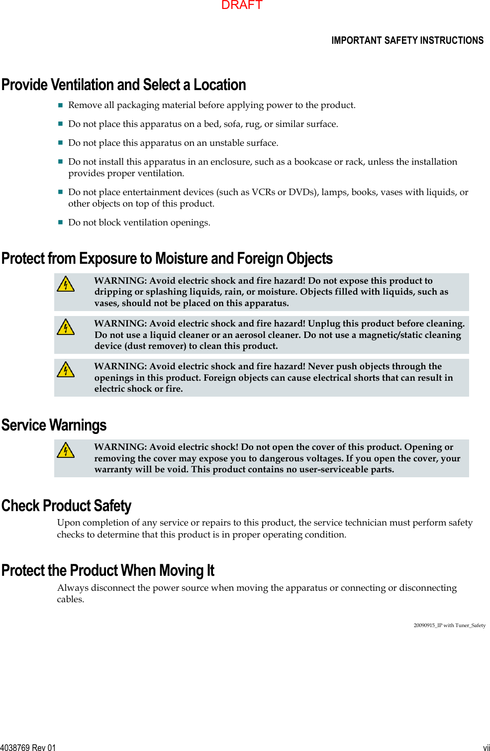      IMPORTANT SAFETY INSTRUCTIONS  4038769 Rev 01  vii  Provide Ventilation and Select a Location  Remove all packaging material before applying power to the product.  Do not place this apparatus on a bed, sofa, rug, or similar surface.  Do not place this apparatus on an unstable surface.  Do not install this apparatus in an enclosure, such as a bookcase or rack, unless the installation provides proper ventilation.  Do not place entertainment devices (such as VCRs or DVDs), lamps, books, vases with liquids, or other objects on top of this product.  Do not block ventilation openings. Protect from Exposure to Moisture and Foreign Objects   WARNING: Avoid electric shock and fire hazard! Do not expose this product to dripping or splashing liquids, rain, or moisture. Objects filled with liquids, such as vases, should not be placed on this apparatus.   WARNING: Avoid electric shock and fire hazard! Unplug this product before cleaning. Do not use a liquid cleaner or an aerosol cleaner. Do not use a magnetic/static cleaning device (dust remover) to clean this product.   WARNING: Avoid electric shock and fire hazard! Never push objects through the openings in this product. Foreign objects can cause electrical shorts that can result in electric shock or fire.  Service Warnings   WARNING: Avoid electric shock! Do not open the cover of this product. Opening or removing the cover may expose you to dangerous voltages. If you open the cover, your warranty will be void. This product contains no user-serviceable parts. Check Product Safety Upon completion of any service or repairs to this product, the service technician must perform safety checks to determine that this product is in proper operating condition. Protect the Product When Moving It Always disconnect the power source when moving the apparatus or connecting or disconnecting cables.  20090915_IP with Tuner_Safety  DRAFT