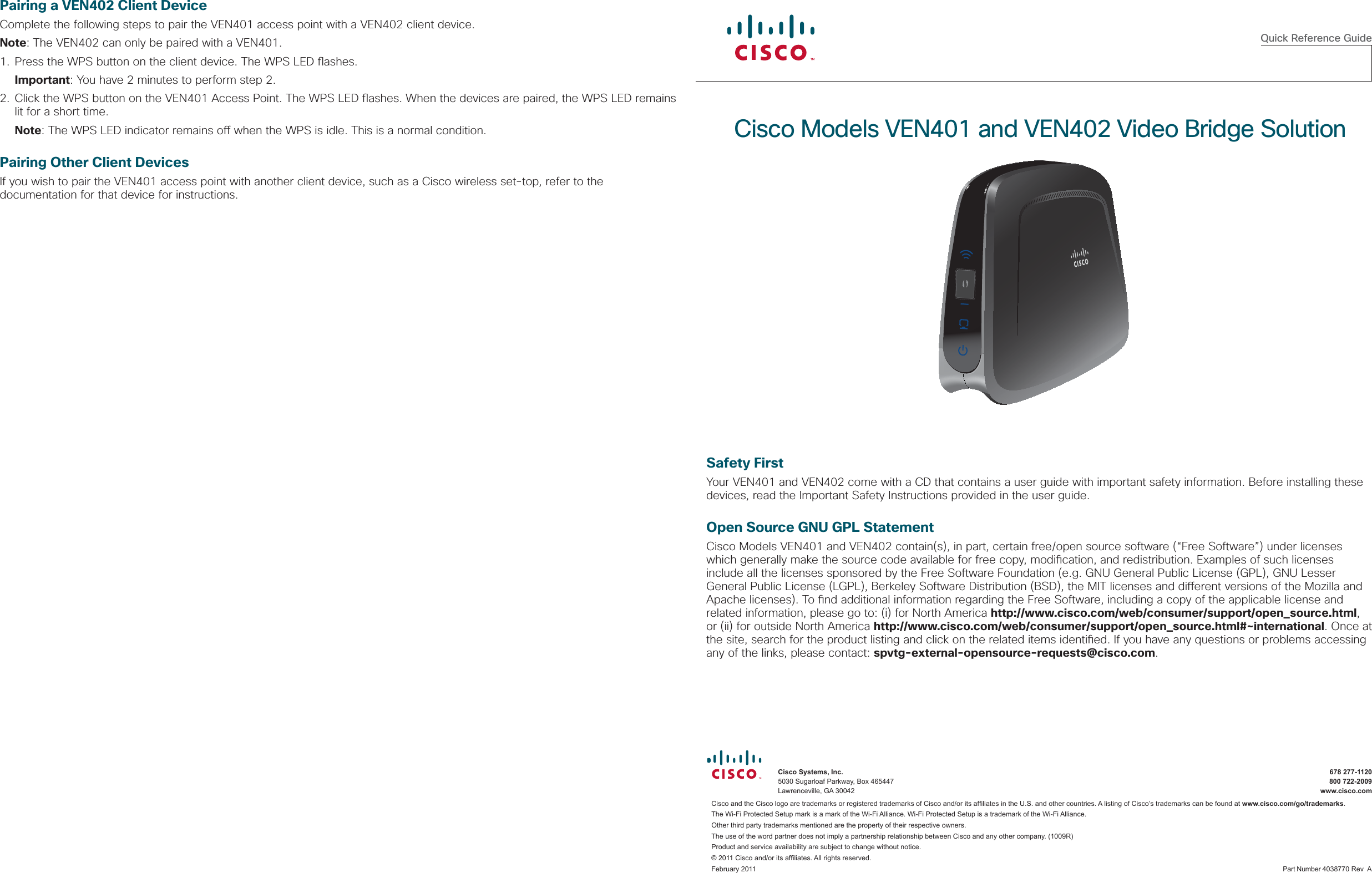  Quick Reference GuideCisco Models VEN401 and VEN402 Video Bridge Solution  Cisco Systems, Inc.   678 277-1120  5030 Sugarloaf Parkway, Box 465447    800 722-2009  Lawrenceville, GA 30042    www.cisco.comCisco and the Cisco logo are trademarks or registered trademarks of Cisco and/or its afﬁ liates in the U.S. and other countries. A listing of Cisco’s trademarks can be found at www.cisco.com/go/trademarks. The Wi-Fi Protected Setup mark is a mark of the Wi-Fi Alliance. Wi-Fi Protected Setup is a trademark of the Wi-Fi Alliance. Other third party trademarks mentioned are the property of their respective owners. The use of the word partner does not imply a partnership relationship between Cisco and any other company. (1009R)Product and service availability are subject to change without notice.© 2011 Cisco and/or its afﬁ liates. All rights reserved.February 2011      Part Number 4038770 Rev  ASafety FirstYour VEN401 and VEN402 come with a CD that contains a user guide with important safety information. Before installing these devices, read the Important Safety Instructions provided in the user guide.Open Source GNU GPL StatementCisco Models VEN401 and VEN402 contain(s), in part, certain free/open source software (“Free Software”) under licenses which generally make the source code available for free copy, modi cation, and redistribution. Examples of such licenses include all the licenses sponsored by the Free Software Foundation (e.g. GNU General Public License (GPL), GNU Lesser General Public License (LGPL), Berkeley Software Distribution (BSD), the MIT licenses and di erent versions of the Mozilla and Apache licenses). To  nd additional information regarding the Free Software, including a copy of the applicable license and related information, please go to: (i) for North America http://www.cisco.com/web/consumer/support/open_source.html, or (ii) for outside North America http://www.cisco.com/web/consumer/support/open_source.html#~international. Once at the site, search for the product listing and click on the related items identi ed. If you have any questions or problems accessing any of the links, please contact: spvtg-external-opensource-requests@cisco.com.Pairing a VEN402 Client DeviceComplete the following steps to pair the VEN401 access point with a VEN402 client device.Note: The VEN402 can only be paired with a VEN401.1. Press the WPS button on the client device. The WPS LED  ashes. Important: You have 2 minutes to perform step 2.2. Click the WPS button on the VEN401 Access Point. The WPS LED  ashes. When the devices are paired, the WPS LED remains lit for a short time. Note: The WPS LED indicator remains o  when the WPS is idle. This is a normal condition.Pairing Other Client DevicesIf you wish to pair the VEN401 access point with another client device, such as a Cisco wireless set-top, refer to the documentation for that device for instructions.