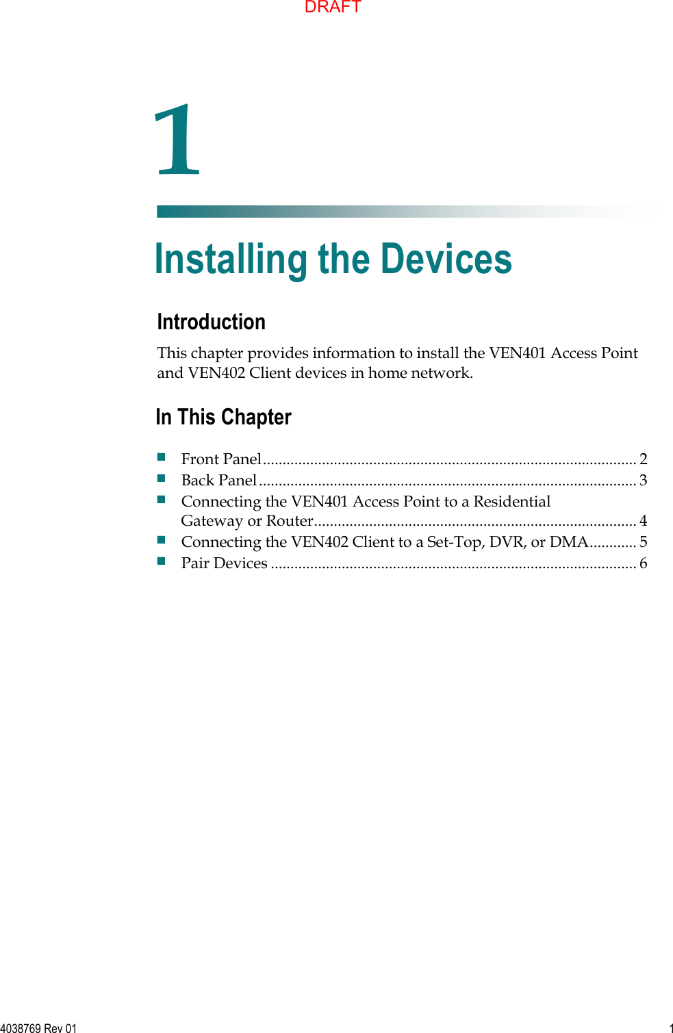   4038769 Rev 01  1  Introduction This chapter provides information to install the VEN401 Access Point and VEN402 Client devices in home network.    1 Chapter 1 Installing the Devices In This Chapter  Front Panel ............................................................................................... 2  Back Panel ................................................................................................ 3  Connecting the VEN401 Access Point to a Residential Gateway or Router .................................................................................. 4  Connecting the VEN402 Client to a Set-Top, DVR, or DMA ............ 5  Pair Devices ............................................................................................. 6 DRAFT