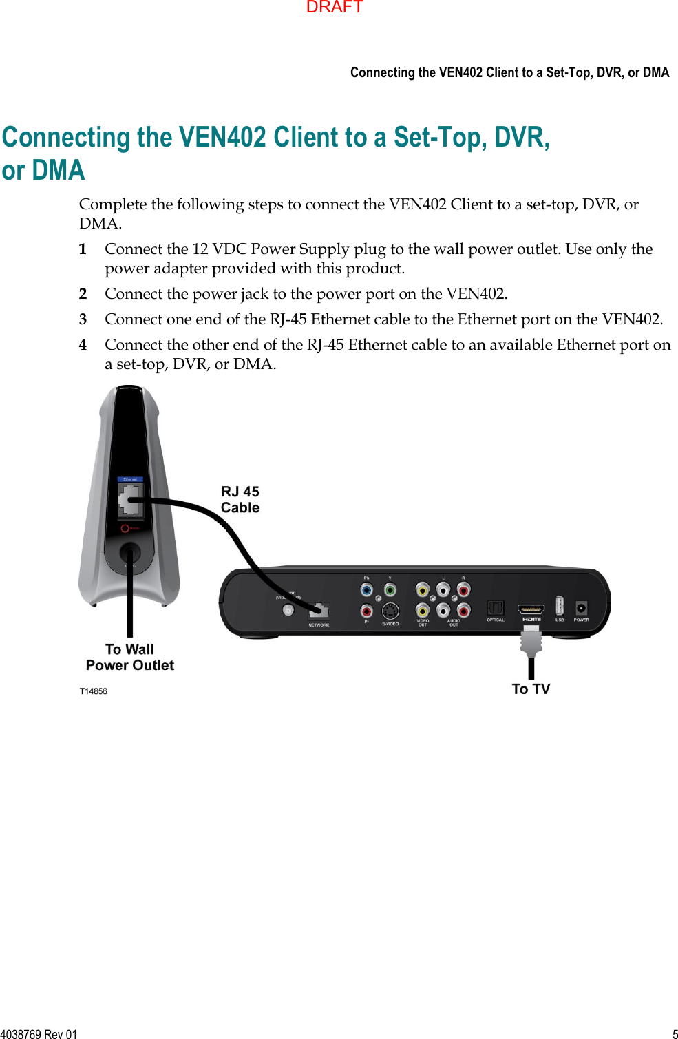     Connecting the VEN402 Client to a Set-Top, DVR, or DMA  4038769 Rev 01  5  Connecting the VEN402 Client to a Set-Top, DVR, or DMA Complete the following steps to connect the VEN402 Client to a set-top, DVR, or DMA. 1 Connect the 12 VDC Power Supply plug to the wall power outlet. Use only the power adapter provided with this product. 2 Connect the power jack to the power port on the VEN402. 3 Connect one end of the RJ-45 Ethernet cable to the Ethernet port on the VEN402. 4 Connect the other end of the RJ-45 Ethernet cable to an available Ethernet port on a set-top, DVR, or DMA.   DRAFT