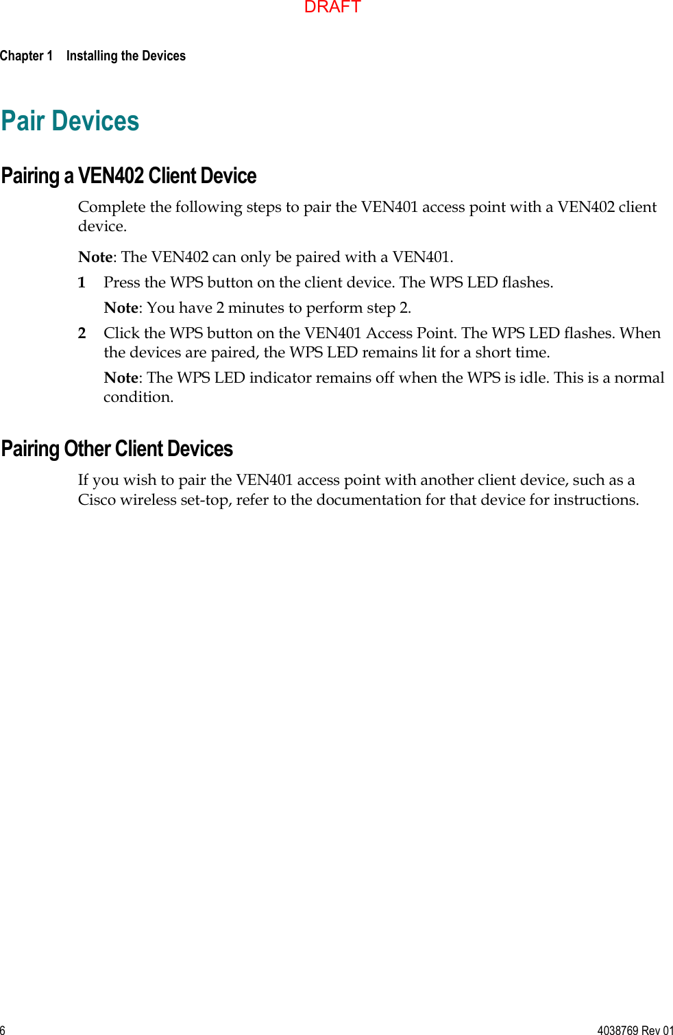  Chapter 1    Installing the Devices     6  4038769 Rev 01 Pair Devices Pairing a VEN402 Client Device Complete the following steps to pair the VEN401 access point with a VEN402 client device. Note: The VEN402 can only be paired with a VEN401. 1 Press the WPS button on the client device. The WPS LED flashes. Note: You have 2 minutes to perform step 2. 2 Click the WPS button on the VEN401 Access Point. The WPS LED flashes. When the devices are paired, the WPS LED remains lit for a short time. Note: The WPS LED indicator remains off when the WPS is idle. This is a normal condition. Pairing Other Client Devices If you wish to pair the VEN401 access point with another client device, such as a Cisco wireless set-top, refer to the documentation for that device for instructions.  DRAFT