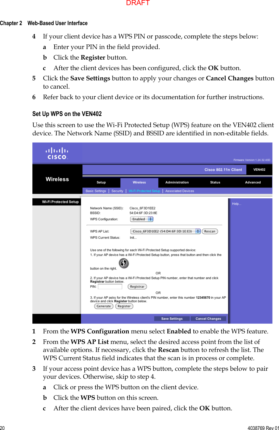  Chapter 2    Web-Based User Interface     20  4038769 Rev 01 4 If your client device has a WPS PIN or passcode, complete the steps below: a Enter your PIN in the field provided. b Click the Register button. c After the client devices has been configured, click the OK button.  5 Click the Save Settings button to apply your changes or Cancel Changes button to cancel. 6 Refer back to your client device or its documentation for further instructions.  Set Up WPS on the VEN402 Use this screen to use the Wi-Fi Protected Setup (WPS) feature on the VEN402 client device. The Network Name (SSID) and BSSID are identified in non-editable fields.  1 From the WPS Configuration menu select Enabled to enable the WPS feature.  2 From the WPS AP List menu, select the desired access point from the list of available options. If necessary, click the Rescan button to refresh the list. The WPS Current Status field indicates that the scan is in process or complete. 3 If your access point device has a WPS button, complete the steps below to pair your devices. Otherwise, skip to step 4. a Click or press the WPS button on the client device. b Click the WPS button on this screen. c After the client devices have been paired, click the OK button.  DRAFT