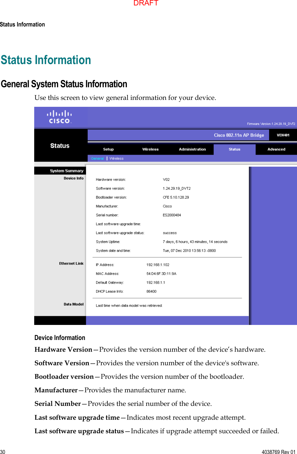  Status Information  30 4038769 Rev 01 Status Information General System Status Information Use this screen to view general information for your device.  Device Information Hardware Version—Provides the version number of the device’s hardware. Software Version—Provides the version number of the device&apos;s software. Bootloader version—Provides the version number of the bootloader. Manufacturer—Provides the manufacturer name. Serial Number—Provides the serial number of the device. Last software upgrade time—Indicates most recent upgrade attempt. Last software upgrade status—Indicates if upgrade attempt succeeded or failed. DRAFT