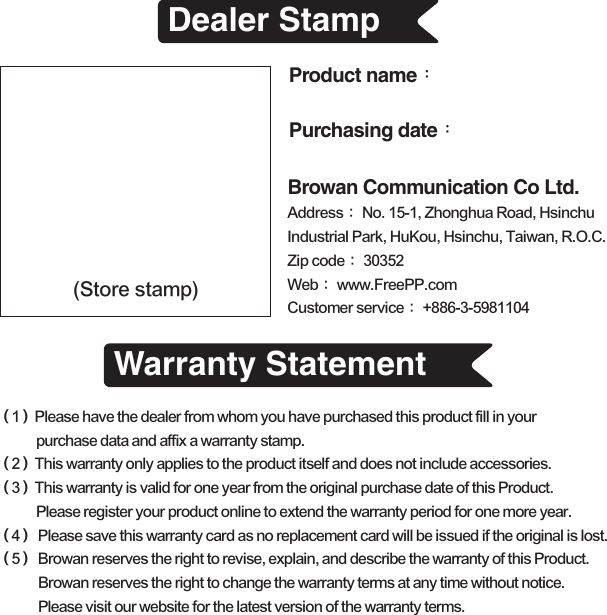 Dealer StampWarranty Statement(Store stamp)（1）Please have the dealer from whom you have purchased this product fill in your purchase data and affix a warranty stamp.（2）This warranty only applies to the product itself and does not include accessories.（3）This warranty is valid for one year from the original purchase date of this Product. Please register your product online to extend the warranty period for one more year.（4） Please save this warranty card as no replacement card will be issued if the original is lost.（5） Browan reserves the right to revise, explain, and describe the warranty of this Product. Browan reserves the right to change the warranty terms at any time without notice. Please visit our website for the latest version of the warranty terms.Product name：Browan Communication Co Ltd.Purchasing date：Address： No. 15-1, Zhonghua Road, Hsinchu Industrial Park, HuKou, Hsinchu, Taiwan, R.O.C.Zip code： 30352Web： www.FreePP.comCustomer service： +886-3-5981104