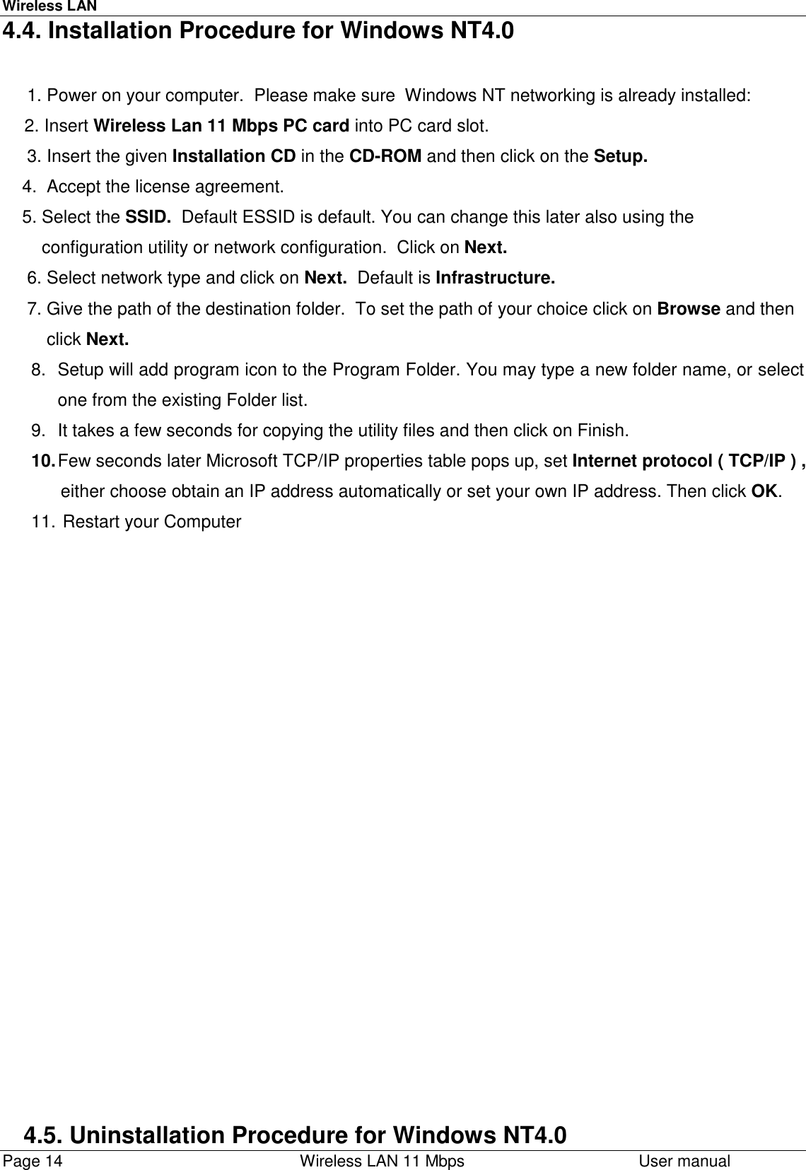 Wireless LANPage 14    Wireless LAN 11 Mbps User manual4.4. Installation Procedure for Windows NT4.0     1. Power on your computer.  Please make sure  Windows NT networking is already installed:2. Insert Wireless Lan 11 Mbps PC card into PC card slot.     3. Insert the given Installation CD in the CD-ROM and then click on the Setup.    4.  Accept the license agreement.    5. Select the SSID.  Default ESSID is default. You can change this later also using the        configuration utility or network configuration.  Click on Next.     6. Select network type and click on Next.  Default is Infrastructure.     7. Give the path of the destination folder.  To set the path of your choice click on Browse and then         click Next.8.  Setup will add program icon to the Program Folder. You may type a new folder name, or selectone from the existing Folder list.9.  It takes a few seconds for copying the utility files and then click on Finish.10. Few seconds later Microsoft TCP/IP properties table pops up, set Internet protocol ( TCP/IP ) ,      either choose obtain an IP address automatically or set your own IP address. Then click OK.11.  Restart your Computer4.5. Uninstallation Procedure for Windows NT4.0