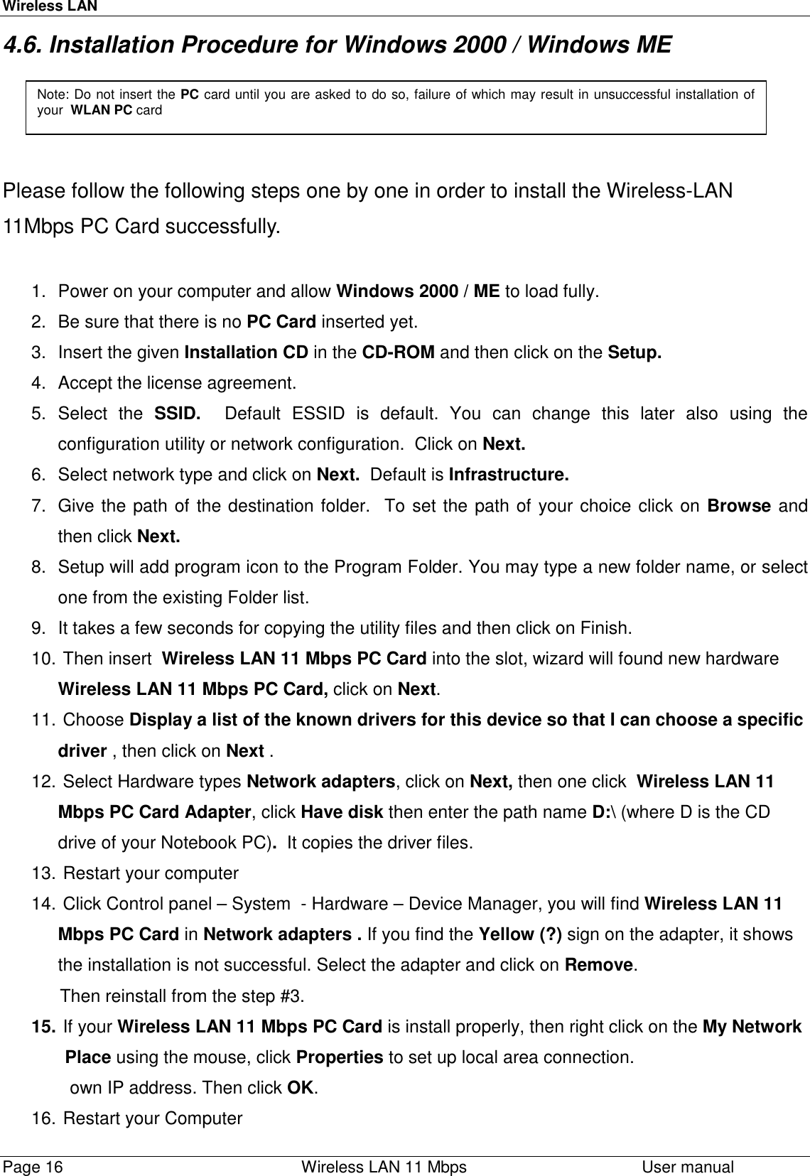 Wireless LANPage 16    Wireless LAN 11 Mbps User manual4.6. Installation Procedure for Windows 2000 / Windows MEPlease follow the following steps one by one in order to install the Wireless-LAN11Mbps PC Card successfully.1.  Power on your computer and allow Windows 2000 / ME to load fully.2.  Be sure that there is no PC Card inserted yet.3.  Insert the given Installation CD in the CD-ROM and then click on the Setup.4.  Accept the license agreement.5. Select the SSID.  Default ESSID is default. You can change this later also using theconfiguration utility or network configuration.  Click on Next.6.  Select network type and click on Next.  Default is Infrastructure.7.  Give the path of the destination folder.  To set the path of your choice click on Browse andthen click Next.8.  Setup will add program icon to the Program Folder. You may type a new folder name, or selectone from the existing Folder list.9.  It takes a few seconds for copying the utility files and then click on Finish.10.  Then insert  Wireless LAN 11 Mbps PC Card into the slot, wizard will found new hardwareWireless LAN 11 Mbps PC Card, click on Next.11.   Choose  Display a list of the known drivers for this device so that I can choose a specificdriver , then click on Next .12.  Select Hardware types Network adapters, click on Next, then one click  Wireless LAN 11Mbps PC Card Adapter, click Have disk then enter the path name D:\ (where D is the CDdrive of your Notebook PC).  It copies the driver files.13.  Restart your computer14.  Click Control panel – System  - Hardware – Device Manager, you will find Wireless LAN 11Mbps PC Card in Network adapters . If you find the Yellow (?) sign on the adapter, it showsthe installation is not successful. Select the adapter and click on Remove.            Then reinstall from the step #3.15.  If your Wireless LAN 11 Mbps PC Card is install properly, then right click on the My Network             Place using the mouse, click Properties to set up local area connection.              own IP address. Then click OK.16.  Restart your ComputerNote: Do not insert the PC card until you are asked to do so, failure of which may result in unsuccessful installation ofyour  WLAN PC card