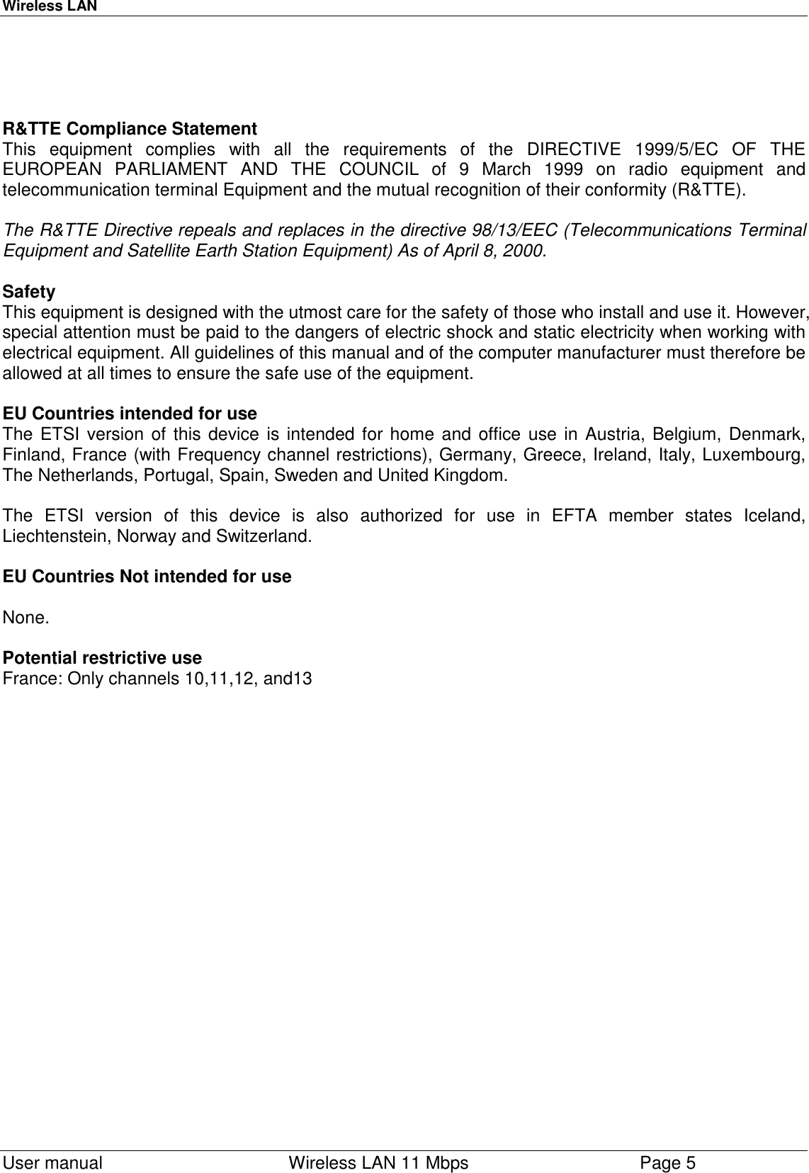 Wireless LAN  User manual    Wireless LAN 11 Mbps Page 5R&amp;TTE Compliance StatementThis equipment complies with all the requirements of the DIRECTIVE 1999/5/EC OF THEEUROPEAN PARLIAMENT AND THE COUNCIL of 9 March 1999 on radio equipment andtelecommunication terminal Equipment and the mutual recognition of their conformity (R&amp;TTE).The R&amp;TTE Directive repeals and replaces in the directive 98/13/EEC (Telecommunications TerminalEquipment and Satellite Earth Station Equipment) As of April 8, 2000.SafetyThis equipment is designed with the utmost care for the safety of those who install and use it. However,special attention must be paid to the dangers of electric shock and static electricity when working withelectrical equipment. All guidelines of this manual and of the computer manufacturer must therefore beallowed at all times to ensure the safe use of the equipment.EU Countries intended for useThe ETSI version of this device is intended for home and office use in Austria, Belgium, Denmark,Finland, France (with Frequency channel restrictions), Germany, Greece, Ireland, Italy, Luxembourg,The Netherlands, Portugal, Spain, Sweden and United Kingdom.The ETSI version of this device is also authorized for use in EFTA member states Iceland,Liechtenstein, Norway and Switzerland.EU Countries Not intended for useNone.Potential restrictive useFrance: Only channels 10,11,12, and13