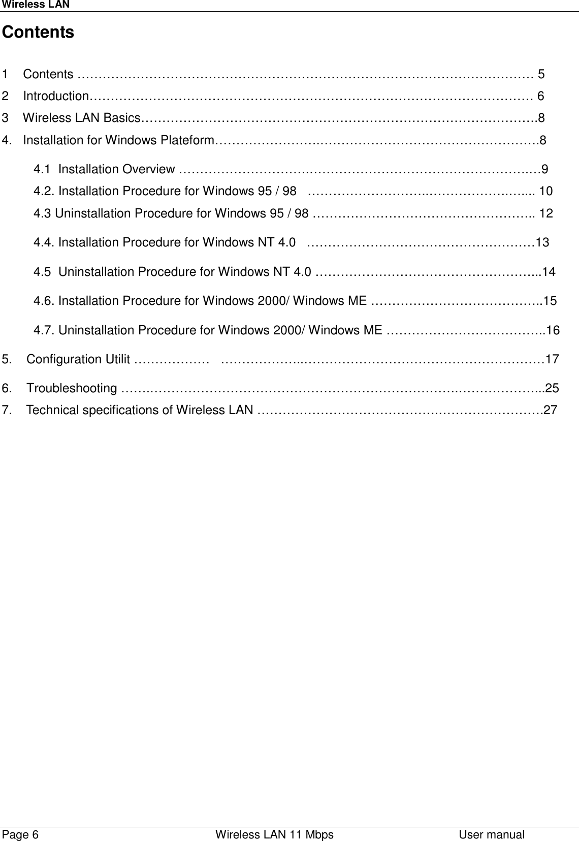 Wireless LANPage 6    Wireless LAN 11 Mbps User manualContents1    Contents ……………………………………………………………………………………………… 52    Introduction…………………………………………………………………………………………… 63    Wireless LAN Basics………………………………………………………………………………….84.   Installation for Windows Plateform…………………….…………………………………………….8         4.1  Installation Overview ………………………….…………………………………………….…9         4.2. Installation Procedure for Windows 95 / 98   ………………………..……………….….... 10         4.3 Uninstallation Procedure for Windows 95 / 98 …………………………………………….. 12         4.4. Installation Procedure for Windows NT 4.0   ………………………………………………13         4.5  Uninstallation Procedure for Windows NT 4.0 ……………………………………………...14         4.6. Installation Procedure for Windows 2000/ Windows ME …………………………………..15         4.7. Uninstallation Procedure for Windows 2000/ Windows ME ………………………………..165.    Configuration Utilit ………………   ………………..…………………………………………………176.    Troubleshooting …….……………………………………………………………….………………...257.    Technical specifications of Wireless LAN …………………………………….…………………….27