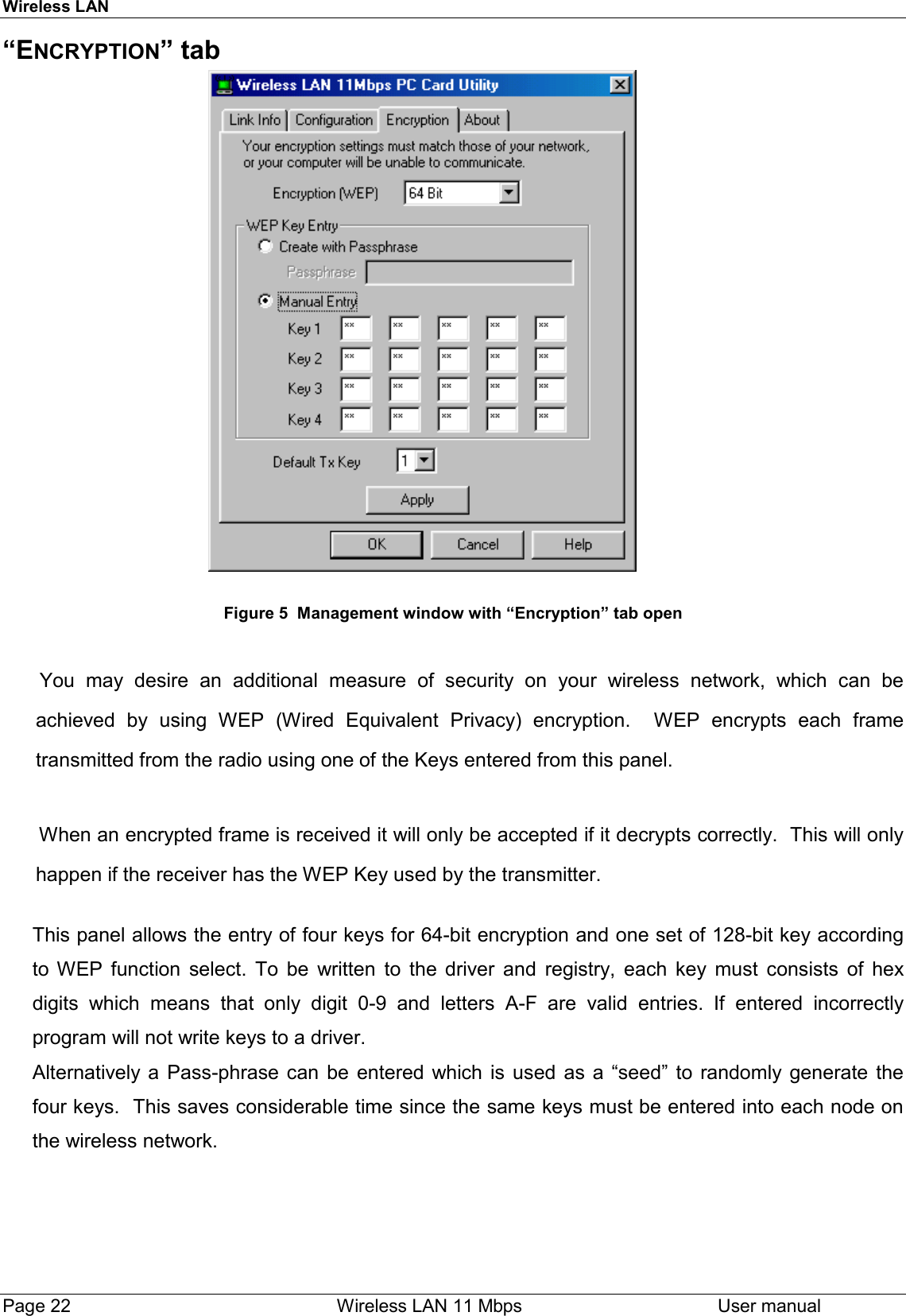 Wireless LANPage 22    Wireless LAN 11 Mbps User manual“ENCRYPTION” tab                                                        Figure 5  Management window with “Encryption” tab open You may desire an additional measure of security on your wireless network, which can beachieved by using WEP (Wired Equivalent Privacy) encryption.  WEP encrypts each frametransmitted from the radio using one of the Keys entered from this panel.When an encrypted frame is received it will only be accepted if it decrypts correctly.  This will onlyhappen if the receiver has the WEP Key used by the transmitter.This panel allows the entry of four keys for 64-bit encryption and one set of 128-bit key accordingto WEP function select. To be written to the driver and registry, each key must consists of hexdigits which means that only digit 0-9 and letters A-F are valid entries. If entered incorrectlyprogram will not write keys to a driver.Alternatively a Pass-phrase can be entered which is used as a “seed” to randomly generate thefour keys.  This saves considerable time since the same keys must be entered into each node onthe wireless network.