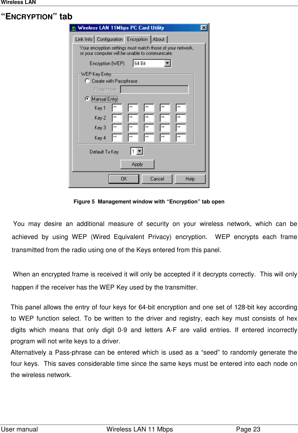 Wireless LAN  User manual    Wireless LAN 11 Mbps Page 23“ENCRYPTION” tab                                                        Figure 5  Management window with “Encryption” tab open You may desire an additional measure of security on your wireless network, which can beachieved by using WEP (Wired Equivalent Privacy) encryption.  WEP encrypts each frametransmitted from the radio using one of the Keys entered from this panel.When an encrypted frame is received it will only be accepted if it decrypts correctly.  This will onlyhappen if the receiver has the WEP Key used by the transmitter.This panel allows the entry of four keys for 64-bit encryption and one set of 128-bit key accordingto WEP function select. To be written to the driver and registry, each key must consists of hexdigits which means that only digit 0-9 and letters A-F are valid entries. If entered incorrectlyprogram will not write keys to a driver.Alternatively a Pass-phrase can be entered which is used as a “seed” to randomly generate thefour keys.  This saves considerable time since the same keys must be entered into each node onthe wireless network.