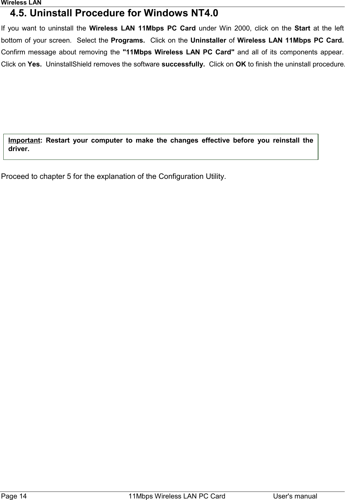 Wireless LANPage 14    11Mbps Wireless LAN PC Card User&apos;s manual4.5. Uninstall Procedure for Windows NT4.0If you want to uninstall the Wireless LAN 11Mbps PC Card under Win 2000, click on the Start at the leftbottom of your screen.  Select the Programs.  Click on the Uninstaller of Wireless LAN 11Mbps PC Card.Confirm message about removing the &quot;11Mbps Wireless LAN PC Card&quot; and all of its components appear.Click on Yes.  UninstallShield removes the software successfully.  Click on OK to finish the uninstall procedure.Proceed to chapter 5 for the explanation of the Configuration Utility.Important: Restart your computer to make the changes effective before you reinstall thedriver.