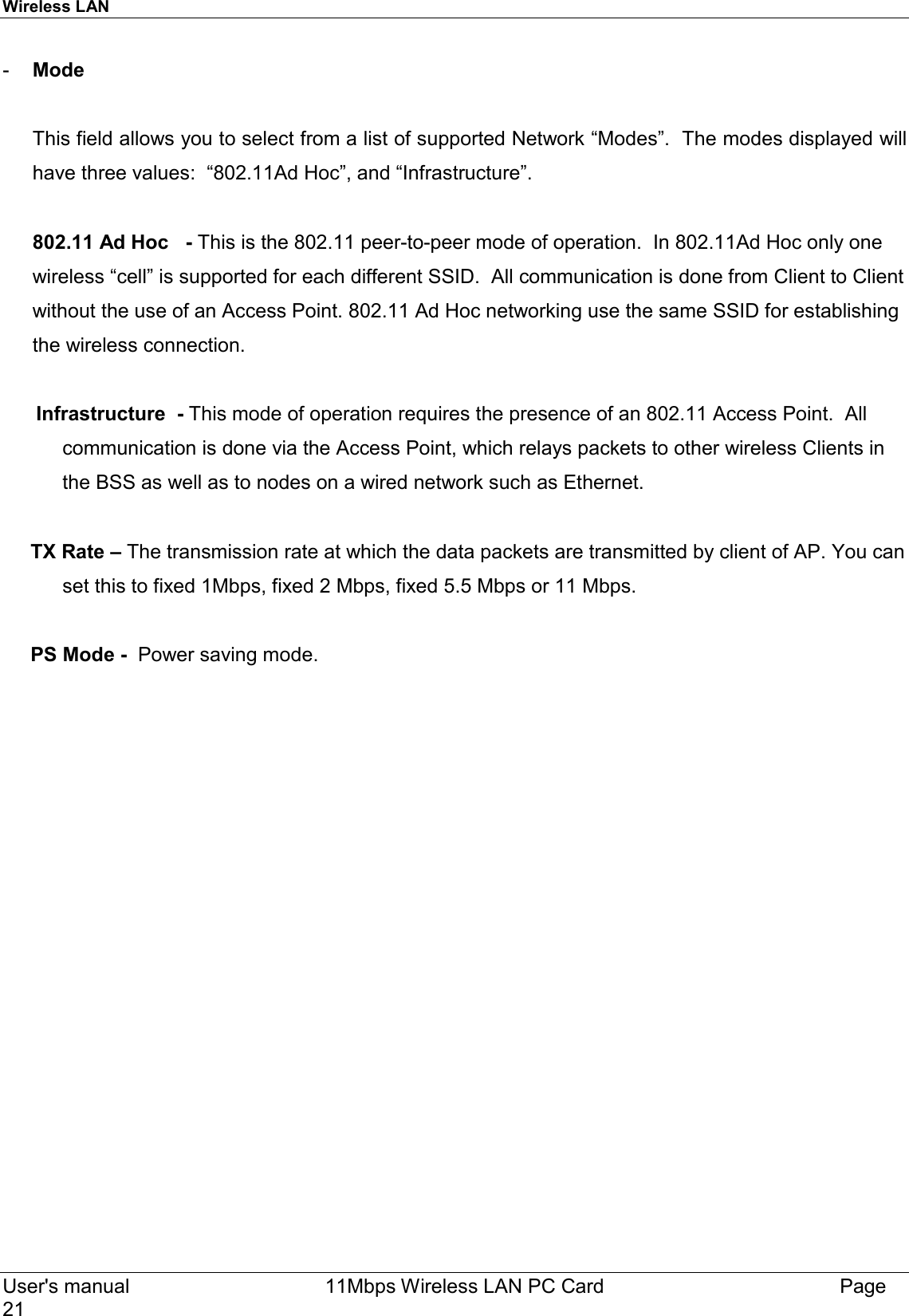 Wireless LAN  User&apos;s manual    11Mbps Wireless LAN PC Card Page21-  Mode      This field allows you to select from a list of supported Network “Modes”.  The modes displayed willhave three values:  “802.11Ad Hoc”, and “Infrastructure”.802.11 Ad Hoc   - This is the 802.11 peer-to-peer mode of operation.  In 802.11Ad Hoc only onewireless “cell” is supported for each different SSID.  All communication is done from Client to Clientwithout the use of an Access Point. 802.11 Ad Hoc networking use the same SSID for establishingthe wireless connection.      Infrastructure  - This mode of operation requires the presence of an 802.11 Access Point.  Allcommunication is done via the Access Point, which relays packets to other wireless Clients inthe BSS as well as to nodes on a wired network such as Ethernet.     TX Rate – The transmission rate at which the data packets are transmitted by client of AP. You canset this to fixed 1Mbps, fixed 2 Mbps, fixed 5.5 Mbps or 11 Mbps.     PS Mode -  Power saving mode.  