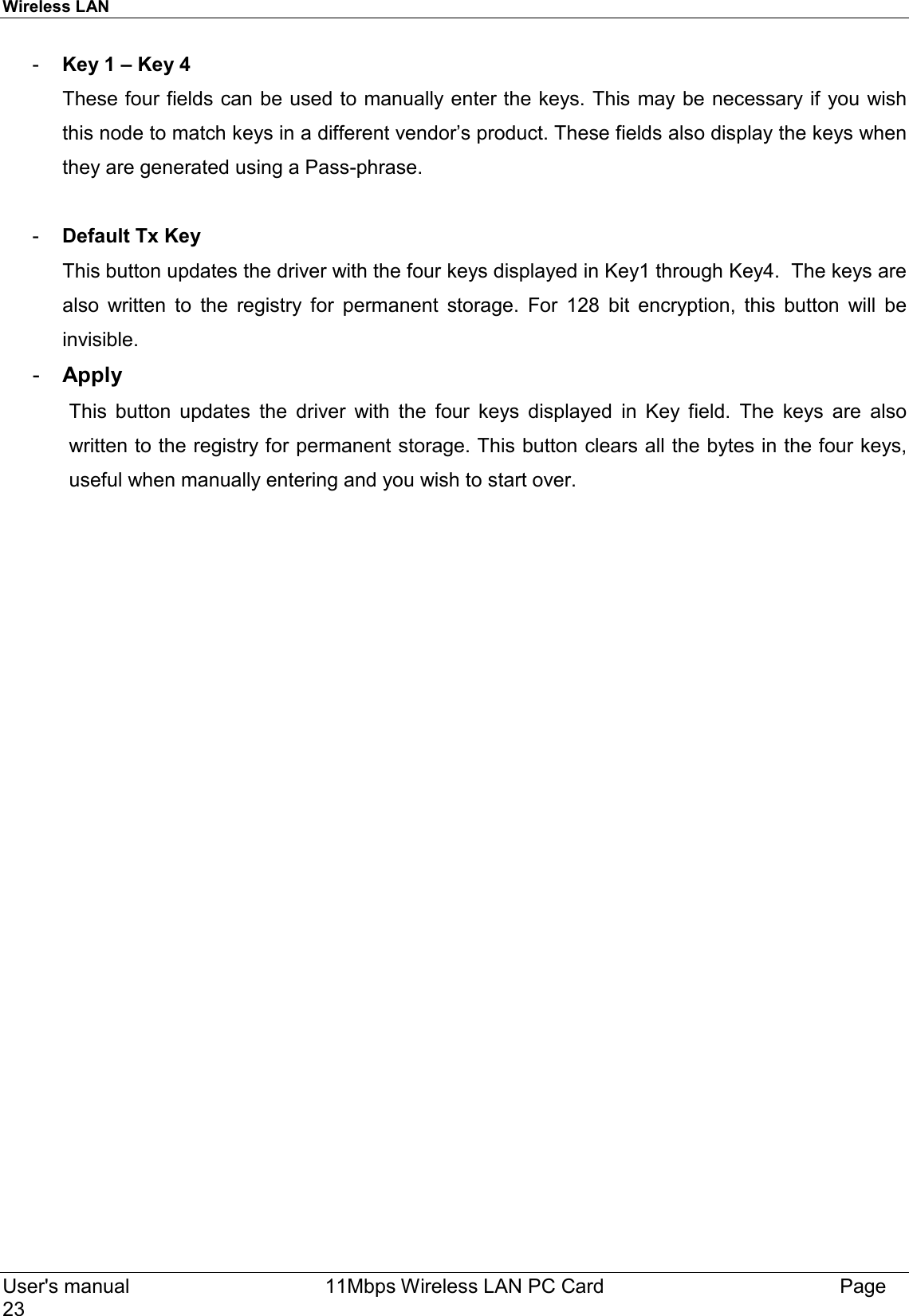 Wireless LAN  User&apos;s manual    11Mbps Wireless LAN PC Card Page23-  Key 1 – Key 4These four fields can be used to manually enter the keys. This may be necessary if you wishthis node to match keys in a different vendor’s product. These fields also display the keys whenthey are generated using a Pass-phrase.-  Default Tx KeyThis button updates the driver with the four keys displayed in Key1 through Key4.  The keys arealso written to the registry for permanent storage. For 128 bit encryption, this button will beinvisible.-  ApplyThis button updates the driver with the four keys displayed in Key field. The keys are alsowritten to the registry for permanent storage. This button clears all the bytes in the four keys,useful when manually entering and you wish to start over.