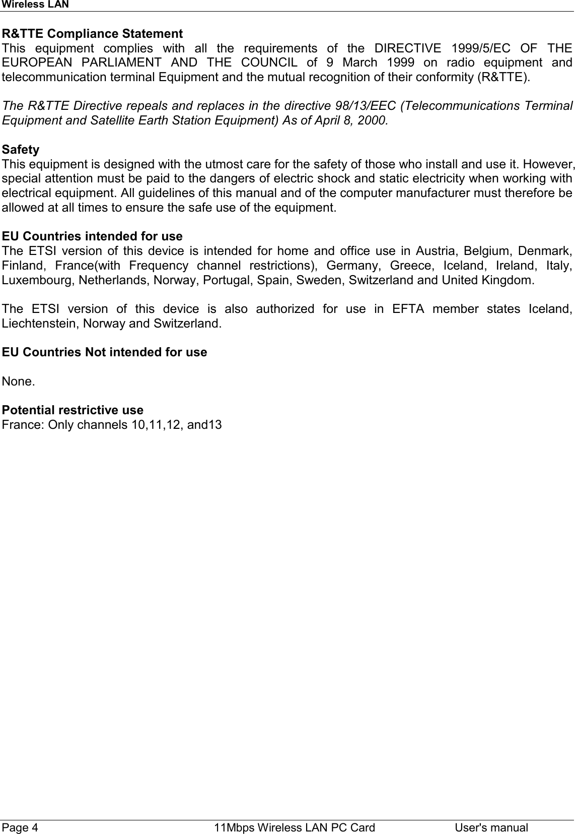 Wireless LANPage 4    11Mbps Wireless LAN PC Card User&apos;s manualR&amp;TTE Compliance StatementThis equipment complies with all the requirements of the DIRECTIVE 1999/5/EC OF THEEUROPEAN PARLIAMENT AND THE COUNCIL of 9 March 1999 on radio equipment andtelecommunication terminal Equipment and the mutual recognition of their conformity (R&amp;TTE).The R&amp;TTE Directive repeals and replaces in the directive 98/13/EEC (Telecommunications TerminalEquipment and Satellite Earth Station Equipment) As of April 8, 2000.SafetyThis equipment is designed with the utmost care for the safety of those who install and use it. However,special attention must be paid to the dangers of electric shock and static electricity when working withelectrical equipment. All guidelines of this manual and of the computer manufacturer must therefore beallowed at all times to ensure the safe use of the equipment.EU Countries intended for useThe ETSI version of this device is intended for home and office use in Austria, Belgium, Denmark,Finland, France(with Frequency channel restrictions), Germany, Greece, Iceland, Ireland, Italy,Luxembourg, Netherlands, Norway, Portugal, Spain, Sweden, Switzerland and United Kingdom.The ETSI version of this device is also authorized for use in EFTA member states Iceland,Liechtenstein, Norway and Switzerland.EU Countries Not intended for useNone.Potential restrictive useFrance: Only channels 10,11,12, and13