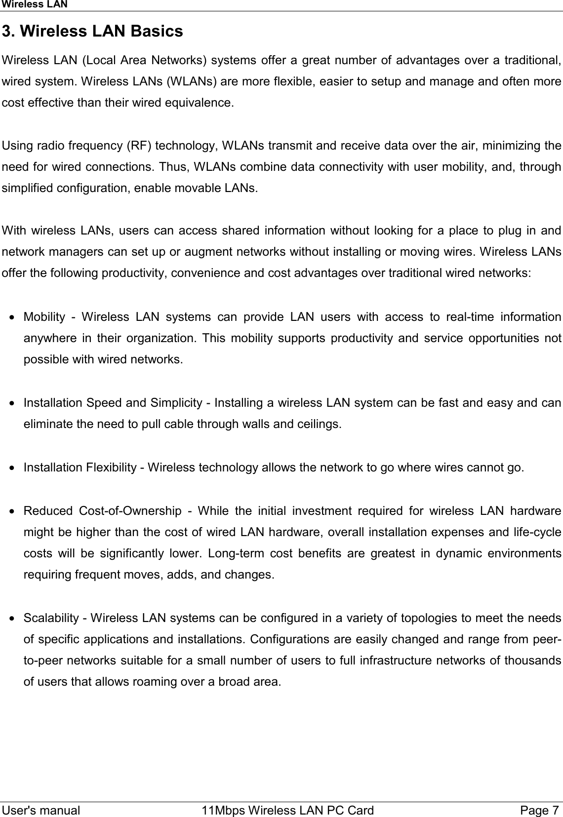 Wireless LAN  User&apos;s manual    11Mbps Wireless LAN PC Card Page 73. Wireless LAN BasicsWireless LAN (Local Area Networks) systems offer a great number of advantages over a traditional,wired system. Wireless LANs (WLANs) are more flexible, easier to setup and manage and often morecost effective than their wired equivalence.Using radio frequency (RF) technology, WLANs transmit and receive data over the air, minimizing theneed for wired connections. Thus, WLANs combine data connectivity with user mobility, and, throughsimplified configuration, enable movable LANs.With wireless LANs, users can access shared information without looking for a place to plug in andnetwork managers can set up or augment networks without installing or moving wires. Wireless LANsoffer the following productivity, convenience and cost advantages over traditional wired networks:•  Mobility - Wireless LAN systems can provide LAN users with access to real-time informationanywhere in their organization. This mobility supports productivity and service opportunities notpossible with wired networks. •  Installation Speed and Simplicity - Installing a wireless LAN system can be fast and easy and caneliminate the need to pull cable through walls and ceilings. •  Installation Flexibility - Wireless technology allows the network to go where wires cannot go. •  Reduced Cost-of-Ownership - While the initial investment required for wireless LAN hardwaremight be higher than the cost of wired LAN hardware, overall installation expenses and life-cyclecosts will be significantly lower. Long-term cost benefits are greatest in dynamic environmentsrequiring frequent moves, adds, and changes. •  Scalability - Wireless LAN systems can be configured in a variety of topologies to meet the needsof specific applications and installations. Configurations are easily changed and range from peer-to-peer networks suitable for a small number of users to full infrastructure networks of thousandsof users that allows roaming over a broad area.             